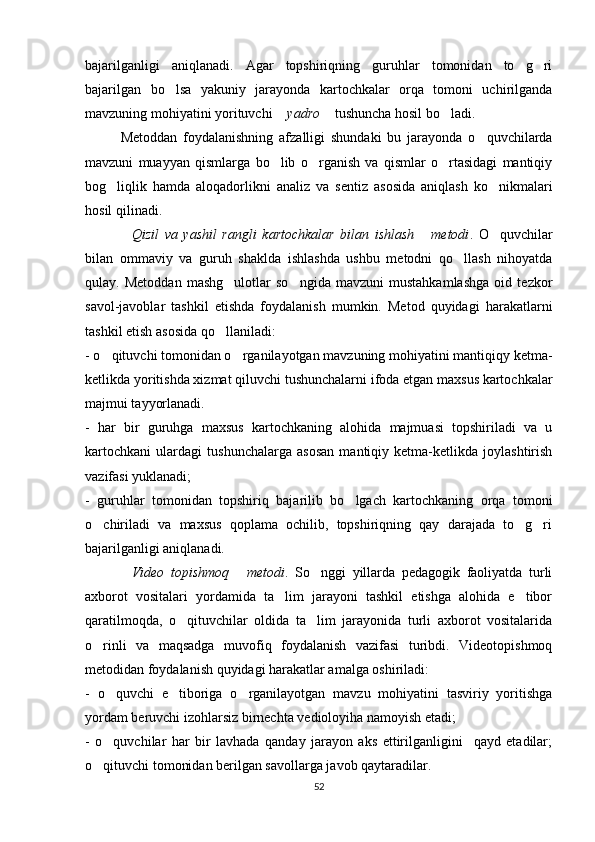 bajarilganligi   aniqlanadi.   Agar   topshiriqning   guruhlar   tomonidan   to g ri 
bajarilgan   bo lsa   yakuniy   jarayonda   kartochkalar   orqa   tomoni   uchirilganda	

mavzuning mohiyatini yorituvchi  yadro	
   tushuncha hosil bo ladi.	
Metoddan   foydalanishning   afzalligi   shundaki   bu   jarayonda   o quvchilarda	

mavzuni   muayyan   qismlarga   bo lib   o rganish   va   qismlar   o rtasidagi   mantiqiy	
  
bog liqlik   hamda   aloqadorlikni   analiz   va   sentiz   asosida   aniqlash   ko nikmalari	
 
hosil qilinadi.
Qizil   va   yashil   rangli   kartochkalar   bilan   ishlash   metodi	
  .   O quvchilar	
bilan   ommaviy   va   guruh   shaklda   ishlashda   ushbu   metodni   qo llash   nihoyatda	

qulay.   Metoddan   mashg ulotlar   so ngida   mavzuni   mustahkamlashga   oid   tezkor	
 
savol-javoblar   tashkil   etishda   foydalanish   mumkin.   Metod   quyidagi   harakatlarni
tashkil etish asosida qo llaniladi:

- o qituvchi tomonidan o rganilayotgan mavzuning mohiyatini mantiqiqy ketma-	
 
ketlikda yoritishda xizmat qiluvchi tushunchalarni ifoda etgan maxsus kartochkalar
majmui tayyorlanadi.
-   har   bir   guruhga   maxsus   kartochkaning   alohida   majmuasi   topshiriladi   va   u
kartochkani   ulardagi   tushunchalarga   asosan   mantiqiy   ketma-ketlikda   joylashtirish
vazifasi yuklanadi;
-   guruhlar   tomonidan   topshiriq   bajarilib   bo lgach   kartochkaning   orqa   tomoni	

o chiriladi   va   maxsus   qoplama   ochilib,   topshiriqning   qay   darajada   to g ri	
  
bajarilganligi aniqlanadi. 
Video   topishmoq   metodi	
  .   So nggi   yillarda   pedagogik   faoliyatda   turli	
axborot   vositalari   yordamida   ta lim   jarayoni   tashkil   etishga   alohida   e tibor	
 
qaratilmoqda,   o qituvchilar   oldida   ta lim   jarayonida   turli   axborot   vositalarida	
 
o rinli   va   maqsadga   muvofiq   foydalanish   vazifasi   turibdi.   Videotopishmoq	

metodidan foydalanish quyidagi harakatlar amalga oshiriladi:
-   o quvchi   e tiboriga   o rganilayotgan   mavzu   mohiyatini   tasviriy   yoritishga	
  
yordam beruvchi izohlarsiz birnechta vedioloyiha namoyish etadi;
-   o quvchilar   har   bir   lavhada   qanday   jarayon   aks   ettirilganligini     qayd   etadilar;

o qituvchi tomonidan berilgan savollarga javob qaytaradilar.	

52 
