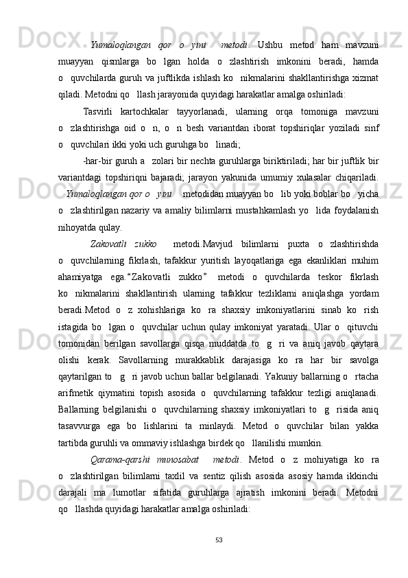 Yumaloqlangan   qor   o yini   metodi   .   Ushbu   metod   ham   mavzuni
muayyan   qismlarga   bo lgan   holda   o zlashtirish   imkonini   beradi,   hamda	
 
o quvchilarda guruh va  juftlikda  ishlash  ko nikmalarini  shakllantirishga   xizmat	
 
qiladi. Metodni qo llash jarayonida quyidagi harakatlar amalga oshiriladi:	

Tasvirli   kartochkalar   tayyorlanadi,   ularning   orqa   tomoniga   mavzuni
o zlashtirishga   oid   o n,   o n   besh   variantdan   iborat   topshiriqlar   yoziladi   sinf	
  
o quvchilari ikki yoki uch guruhga bo linadi; 
 
-har-bir guruh a zolari bir nechta guruhlarga biriktiriladi; har bir juftlik bir	

variantdagi   topshiriqni   bajaradi;   jarayon   yakunida   umumiy   xulasalar   chiqariladi.
Yumaloqlangan qor o yini	
    metodidan muayyan bo lib yoki boblar bo yicha	 
o zlashtirilgan nazariy va amaliy bilimlarni  mustahkamlash  yo lida foydalanish	
 
nihoyatda qulay. 
Zakovatli   zukko	
    metodi.Mavjud   bilimlarni   puxta   o zlashtirishda	
o quvchilarning   fikrlash,   tafakkur   yuritish   layoqatlariga   ega   ekanliklari   muhim	

ahamiyatga   ega. Z akovatli   zukko   metodi   o quvchilarda   teskor   fikrlash	
 	
ko nikmalarini   shakllantirish   ularning   tafakkur   tezliklarni   aniqlashga   yordam	

beradi.Metod   o z   xohishlariga   ko ra   shaxsiy   imkoniyatlarini   sinab   ko rish	
  
istagida   bo lgan   o quvchilar   uchun   qulay   imkoniyat   yaratadi.   Ular   o qituvchi	
  
tomonidan   berilgan   savollarga   qisqa   muddatda   to g ri   va   aniq   javob   qaytara	
 
olishi   kerak.   Savollarning   murakkablik   darajasiga   ko ra   har   bir   savolga	

qaytarilgan to g ri javob uchun ballar belgilanadi. Yakuniy ballarning o rtacha	
  
arifmetik   qiymatini   topish   asosida   o quvchilarning   tafakkur   tezligi   aniqlanadi.	

Ballarning   belgilanishi   o quvchilarning   shaxsiy   imkoniyatlari   to g risida   aniq	
  
tasavvurga   ega   bo lishlarini   ta minlaydi.   Metod   o quvchilar   bilan   yakka	
  
tartibda guruhli va ommaviy ishlashga birdek qo llanilishi mumkin. 	

Qarama-qarshi   munosabat   metodi	
  .   Metod   o z   mohiyatiga   ko ra	 
o zlashtirilgan   bilimlarni   taxlil   va   sentiz   qilish   asosida   asosiy   hamda   ikkinchi	

darajali   ma lumotlar   sifatida   guruhlarga   ajratish   imkonini   beradi.   Metodni	

qo llashda quyidagi harakatlar amalga oshiriladi: 	

53 