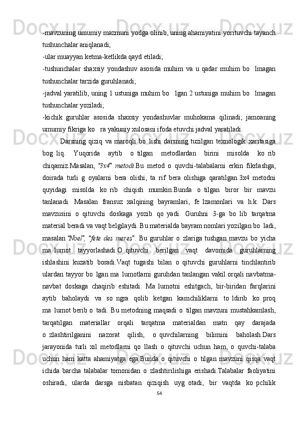-mavzuning umumiy mazmuni yodga olinib, uning ahamiyatini yorituvchi tayanch
tushunchalar aniqlanadi; 
-ular muayyan ketma-ketlikda qayd etiladi; 
-tushunchalar   shaxsiy   yondashuv   asosida   muhim   va   u   qadar   muhim   bo lmagan
tushunchalar tarzida guruhlanadi; 
-jadval yaratilib, uning 1 ustuniga muhim bo lgan 2 ustuniga muhim bo lmagan	
 
tushunchalar yoziladi; 
-kichik   guruhlar   asosida   shaxsiy   yondashuvlar   muhokama   qilinadi;   jamoaning
umumiy fikriga ko ra yakuniy xulosani ifoda etuvchi jadval yaratiladi.	

Darsning   qiziq   va   maroqli   bo lishi   darsning   tuzilgan   texnologik   xaritasiga	

bog liq.   Yuqorida   aytib   o tilgan   metodlardan   birini   misolda   ko rib	
  
chiqamiz.Masalan,  	
 3x4   metodi	 .Bu   metod   o quvchi-talabalarni   erkin   fikrlashga,	
doirada   turli   g oyalarni   bera   olishi,   ta rif   bera   olishiga   qaratilgan.3x4   metodni	
 
quyidagi   misolda   ko rib   chiqish   mumkin.Bunda   o tilgan   biror   bir   mavzu	
 
tanlanadi.   Masalan   fransuz   xalqining   bayramlari,   fe lzamonlari   va   h.k.   Dars	

mavzusini   o qituvchi   doskaga   yozib   qo yadi.   Guruhni   3-ga   bo lib   tarqatma	
  
material beradi va vaqt belgilaydi. Bu materialda bayram nomlari yozilgan bo ladi,	

masalan  	
 Noel ,   fete   des   meres	   .   Bu   guruhlar   o zlariga   tushgan   mavzu   bo yicha	 
ma lumot   tayyorlashadi.O qituvchi   berilgan   vaqt   davomida   guruhlarning	
 
ishlashini   kuzatib   boradi.Vaqt   tugashi   bilan   o qituvchi   guruhlarni   tinchlantirib	

ulardan tayyor bo lgan ma lumotlarni guruhdan tanlangan vakil orqali navbatma-	
 
navbat   doskaga   chaqirib   eshitadi.   Ma lumotni   eshitgach,   bir-biridan   farqlarini	

aytib   baholaydi   va   so ngra   qolib   ketgan   kamchiliklarni   to ldirib   ko proq	
  
ma lumot berib o tadi. Bu metodning maqsadi o tilgan mavzuni mustahkamlash,	
  
tarqatilgan   materiallar   orqali   tarqatma   materialdan   matn   qay   darajada
o zlashtirilganini   nazorat   qilish,   o quvchilarning   bilimini   baholash.Dars	
 
jarayonida   turli   xil   metodlarni   qo llash   o qituvchi   uchun   ham,   o quvchi-talaba	
  
uchun   ham   katta   ahamiyatga   ega.Bunda   o qituvchi   o tilgan   mavzuni   qisqa   vaqt	
 
ichida   barcha   talabalar   tomonidan   o zlashtirilishiga   erishadi.Talabalar   faoliyatini	

oshiradi,   ularda   darsga   nisbatan   qiziqish   uyg otadi,   bir   vaqtda   ko pchilik	
 
54 