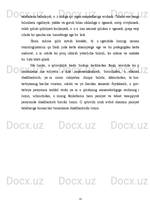 talabalarni baholaydi, o z oldiga qo ygan maqsadlariga erishadi. Talaba esa yangi 
bilimlarni   egallaydi,   yakka   va   guruh   bilan   ishlashga   o rganadi,   nutqi   rivojlanadi,	

eslab qolish qobiliyati kuchayadi, o z-o zini nazorat qilishni o rganadi, qisqa vaqt	
  
ichida bir qancha ma lumotlarga ega bo ladi.	
 
Shuni   xulosa   qilib   aytish   kerakki,   til   o rgatishda   hozirgi   zamon	

texnologiyalarini   qo llash   juda   katta   ahamiyatga   ega   va   bu   pedagogdan   katta	

mahorat,   o zi   ustida   ko proq   ishlash   yetarlicha   bilimli,   ko nikma   va   malaka	
  
bo lishi talab qiladi.	

Ma lumki,   o qituvchilik   kasbi   boshqa   kasblardan   farqli   ravishda   ko p	
  
tomonlama   ma suliyatni   o zida   mujassamlantiradi,   birinchidan,   u   shaxsni	
 
shakllantirish,   ya ni   inson   ruhiyatini   chuqur   bilishi,   ikkinchidan,   ta lim-	
 
tarbiyaning   barcha   vositasi,   uslubi   va   yo llaridan   samarali   foydalanib,   o quv-	
 
tarbiya   jarayonini   tashkil   etishi   ya ni   o qitishning   samaradorligiga   erishmog i	
  
lozim,   uchinchidan,   o zining   fazilatlarini   ham   jamiyat   va   tabiat   taraqqiyoti	

jarayonida   shakllantirib   borishi   lozim.   O qituvchi   yosh   avlod   shaxsini   jamiyat	

talablariga binoan har tomonlama shakllantirishi lozim.
55 
