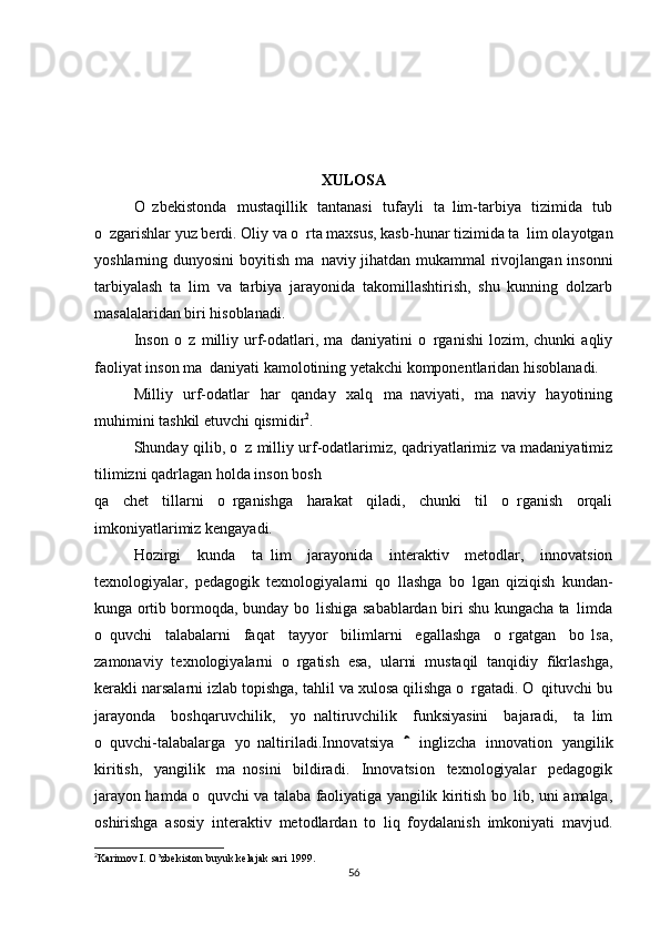 XULOSA
O zbekistonda   mustaqillik   tantanasi   tufayli   ta lim-tarbiya   tizimida   tub 
o zgarishlar yuz berdi. Oliy va o rta maxsus, kasb-hunar tizimida ta lim olayotgan	
  
yoshlarning dunyosini  boyitish ma naviy jihatdan mukammal rivojlangan insonni	

tarbiyalash   ta lim   va   tarbiya   jarayonida   takomillashtirish,   shu   kunning   dolzarb	

masalalaridan biri hisoblanadi.
Inson   o z   milliy  urf-odatlari,  ma daniyatini   o rganishi   lozim,  chunki   aqliy
  
faoliyat inson ma daniyati kamolotining yetakchi komponentlaridan hisoblanadi.	

Milliy   urf-odatlar   har   qanday   xalq   ma naviyati,   ma naviy   hayotining	
 
muhimini tashkil etuvchi qismidir 2
.
Shunday qilib, o z milliy urf-odatlarimiz, qadriyatlarimiz va madaniyatimiz	

tilimizni qadrlagan holda inson bosh
qa   chet   tillarni   o rganishga   harakat   qiladi,   chunki   til   o rganish   orqali	
 
imkoniyatlarimiz kengayadi.
Hozirgi   kunda   ta lim   jarayonida   interaktiv   metodlar,   innovatsion	

texnologiyalar,   pedagogik   texnologiyalarni   qo llashga   bo lgan   qiziqish   kundan-	
 
kunga ortib bormoqda, bunday bo lishiga sabablardan biri shu kungacha ta limda	
 
o quvchi   talabalarni   faqat   tayyor   bilimlarni   egallashga   o rgatgan   bo lsa,	
  
zamonaviy   texnologiyalarni   o rgatish   esa,   ularni   mustaqil   tanqidiy   fikrlashga,	

kerakli narsalarni izlab topishga, tahlil va xulosa qilishga o rgatadi. O qituvchi bu	
 
jarayonda   boshqaruvchilik,   yo naltiruvchilik   funksiyasini   bajaradi,   ta lim	
 
o quvchi-talabalarga   yo naltiriladi.Innovatsiya     inglizcha   innovation   yangilik	
 	
kiritish,   yangilik   ma nosini   bildiradi.   Innovatsion   texnologiyalar   pedagogik	

jarayon hamda o quvchi va talaba faoliyatiga yangilik kiritish bo lib, uni amalga,	
 
oshirishga   asosiy   interaktiv   metodlardan   to liq   foydalanish   imkoniyati   mavjud.	

2
Karimov I. O’zbekiston buyuk kelajak sari 199.
56 
