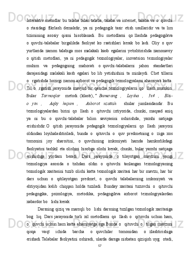 Interaktiv   metodlar   bu   talaba   bilan   talaba,   talaba   va   internet,   talaba   va   o quvchi
o rtasidagi   fikrlash   demakdir,   ya ni   pedagogik   tasir   etish   usullaridir   va   ta lim	
  
tizimining   asosiy   qismi   hisoblanadi.   Bu   metodlarni   qo llashda   pedagogikva	

o quvchi-talabalar   birgalikda   faoliyat   ko rsatishlari   kerak   bo ladi.   Oliy   o quv	
   
yurtlarida   zamon   talabiga   mos   malakali   kasb   egalarini   yetishtirishda   zamonaviy
o qitish   metodlari,   ya ni   pedagogik   texnologiyalar,   inovatsion   texnologiyalar
 
muhim   va   pedagogning   mahorati   o quvchi-talabalarni   jahon   standartlari	

darajasidagi   malakali   kasb   egalari   bo lib   yetishishini   ta minlaydi.  	
  Chet   tillarni
o rgatishda hozirgi zamon axborot va pedagogik texnologyalarni ahamiyati katta.	

Til   o rgatish   jarayonida   mavjud   bir   qancha   texnologiyalarni   qo llash   mumkin.	
 
Bular   Tarmoqlar
    metodi. (klastr), 	 Bumerang ,   Loyiha ,  3x4 ,  Blis-	     
o yin ,   Aqliy   hujum ,   Axborot   uzatish	
        shular   jumlasidandir.   Bu
texnologiyalardan   birini   qo llash   o qituvchi   ixtiyorida,   chunki,   maqsad   aniq	
 
ya ni   bu   o quvchi-talabalar   bilim   saviyasini   oshirishda,   yaxshi   natijaga	
 
erishishdir.O qitish   jarayonida   pedagogik   texnologiyalarni   qo llash   jarayoni	
 
oldindan   loyihalashtiriladi,   bunda   o qituvchi   o quv   predmetning   o ziga   xos	
  
tomonini   joy   sharoitini,   o quvchining   imkoniyati   hamda   hamkorlikdagi	

faoliyatini   tashkil   eta   olishini   hisobga   olishi   kerak,   chunki,   bular   yaxshi   natijaga
erishishga   yordam   beradi.   Dars   jarayonida   o tilayotgan   mavzuni   yangi	

texnologiya   asosida   o tishdan   oldin   o qituvchi   tanlangan   texnologiyaning	
 
texnologik   xaritasini   tuzib   olishi   katta   texnologik   xaritasi   har   bir   mavzu,   har   bir
dars   uchun   o qitilayotgan   predmet,   o quvchi   talabalarning   imkoniyati   va	
 
ehtiyojidan   kelib   chiqqan   holda   tuziladi.   Bunday   xaritani   tuzuvchi   o qituvchi	

pedagogika,   psixologiya,   metodika,   pedagogikva   axborot   texnologiyalardan
xabardor bo lishi kerak.	

Darsning qiziq va maroqli  bo lishi  darsning tuzilgan texnologik xaritasiga	

bog liq.   Dars   jarayonida   turli   xil   metodlarni   qo llash   o qituvchi   uchun   ham,	
  
o quvchi  uchun ham  katta ahamiyatga  ega.Bunda  o qituvchi  o tilgan mavzuni	
  
qisqa   vaqt   ichida   barcha   o quvchilar   tomonidan   o zlashtirishiga	
 
erishadi.Talabalar  faoliyatini  oshiradi,  ularda  darsga  nisbatan  qiziqish  uyg otadi,	

57 