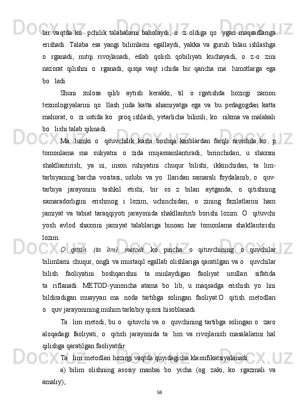bir   vaqtda   ko pchilik   talabalarni   baholaydi,   o z   oldiga   qo ygan   maqsadlariga  
erishadi.   Talaba   esa   yangi   bilimlarni   egallaydi,   yakka   va   guruh   bilan   ishlashga
o rganadi,   nutqi   rivojlanadi,   eslab   qolish   qobiliyati   kuchayadi,   o z-o zini	
  
nazorat   qilishni   o rganadi,   qisqa   vaqt   ichida   bir   qancha   ma lumotlarga   ega	
 
bo ladi.	

Shuni   xulosa   qilib   aytish   kerakki,   til   o rgatishda   hozirgi   zamon	

texnologiyalarini   qo llash   juda   katta   ahamiyatga   ega   va   bu   pedagogdan   katta	

mahorat,   o zi   ustida   ko proq   ishlash,   yetarlicha   bilimli,   ko nikma  va   malakali	
  
bo lishi talab qilinadi.	

Ma lumki   o qituvchilik   kasbi   boshqa   kasblardan   farqli   ravishda   ko p	
  
tomonlama   ma suliyatni   o zida   mujassamlantiradi,   birinchidan,   u   shaxsni	
 
shakllantirish,   ya ni,   inson   ruhiyatini   chuqur   bilishi,   ikkinchidan,   ta lim-	
 
tarbiyaning   barcha   vositasi,   uslubi   va   yo llaridan   samarali   foydalanib,   o quv-	
 
tarbiya   jarayonini   tashkil   etishi,   bir   so z   bilan   aytganda,   o qitishning	
 
samaradorligini   erishmog i   lozim,   uchinchidan,   o zining   fazilatlarini   ham	
 
jamiyat   va   tabiat   taraqqiyoti   jarayonida   shakllantirib   borishi   lozim.   O qituvchi	

yosh   avlod   shaxsini   jamiyat   talablariga   binoan   har   tomonlama   shakllantirishi
lozim.
O qitish   (ta lim)   metodi  	
  ko pincha   o qituvchining   o quvchilar	  
bilimlarni chuqur, ongli va mustaqil egallab olishlariga qaratilgan va o quvchilar	

bilish   faoliyatini   boshqarishni   ta minlaydigan   faoliyat   usullari   sifatida	

ta riflanadi.   METOD-yunoncha   atama   bo lib,   u   maqsadga   erishish   yo lini	
  
bildiradigan   muayyan   ma noda   tartibga   solingan   faoliyat.O qitish   metodlari	
 
o quv jarayonining muhim tarkibiy qismi hisoblanadi.	

Ta lim  metodi,  bu  o qituvchi  va  o quvchining  tartibga  solingan  o zaro	
   
aloqadagi   faoliyati,   o qitish   jarayonida   ta lim   va   rivojlanish   masalalarini   hal	
 
qilishga qaratilgan faoliyatdir.
Ta lim metodlari hozirgi vaqtda quyidagicha klassifikatsiyalanadi: 	

a)   bilim   olishning   asosiy   manbai   bo yicha   (og zaki,   ko rgazmali   va	
  
amaliy); 
58 