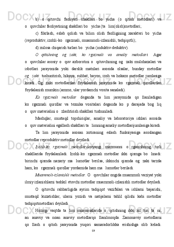 b)   o qituvchi   faoliyati   shakllari   bo yicha   (o qitish   metodlari)   va  
o quvchilar faoliyatining shakllari bo yicha (ta lim(olish)metodlari;	
  
c)   fikrlash,   eslab   qolish   va   bilim   olish   faolligining   xarakteri   bo yicha	

(reproduktiv, izohli-ko rgazmali, muammoli-izlanishli, tadqiqotli); 	

d) xulosa chiqarish turlari bo yicha (induktiv-deduktiv).	

O qitishning   og zaki,   ko rgazmali   va   amaliy   metodlari.  	
   Agar
o quvchilar   asosiy   o quv   axborotini   o qituvchining   og zaki   mulohazalari   va	
   
isbotlari   jarayonida   yoki   darslik   matnlari   asosida   olsalar,   bunday   metodlar
og zaki:  
 tushuntirish, hikoya, suhbat,  bayon, izoh va hokazo metodlar  jumlasiga
kiradi.   Og zaki   metodlardan   foydalanish   jarayonida   ko rgazmali   qurollardan	
 
foydalanish mumkin (ammo, ular yordamchi vosita sanaladi).
Ko rgazmali   metodlar  
 deganda   ta lim   jarayonida   qo llaniladigan	 
ko rgazmali   qurollar   va   texnika   vositalari   deganda   ko p   darajada   bog liq	
  
o quv materialini o zlashtirish shakllari tushuniladi.
 
Mashqlar,   mustaqil   topshiriqlar,   amaliy   va   laboratoriya   ishlari   asosida
o quv materialini egallash shakllari ta limning amaliy metodlarijumlasiga kiradi.
 
Ta lim   jarayonida   asosan   xotiraning   eslash   funksiyasiga   asoslangan	

metodlar reproduktiv metodlar deyiladi.
Izohli-ko rgazmali   metodlardan	
 yangi   mazmunni   o rganishning   turli	
shakllarida   foydalaniladi.   Izohli-ko rgazmali   metodlar   ikki   qismga   bo linadi:	
 
birinchi   qismda   nazariy   ma lumotlar   berilsa,   ikkinchi   qismda   og zaki   tarzda	
 
ham, ko rgazmali qurollar yordamida ham ma lumotlar beriladi.	
 
Muammoli-izlanishli metodlar.  O quvchilar ongida muammoli vaziyat yoki	

ilmiy izlanishlarni tashkil etuvchi metodlar muammoli-izlanishli metodlar deyiladi.
O qituvchi   rahbarligida   ayrim   tadqiqot   vazifalari   va   ishlarni   bajarishi,	

mustaqil   kuzatishlar,   ularni   yozish   va   natijalarni   tahlil   qilishi   kabi   metodlar
tadqiqotmetodlari deyiladi.
Hozirgi   vaqtda   ta lim   muassasalarida   o qitishning   ikki   xil   turi   ta ni,	
  
an anaviy   va   noan anaviy   metodlarqo llanilmoqda.   Zamonaviy   metodlarni	
  
qo llash   o qitish   jarayonida   yuqori   samaradorlikka   erishishga   olib   keladi.
 
59 