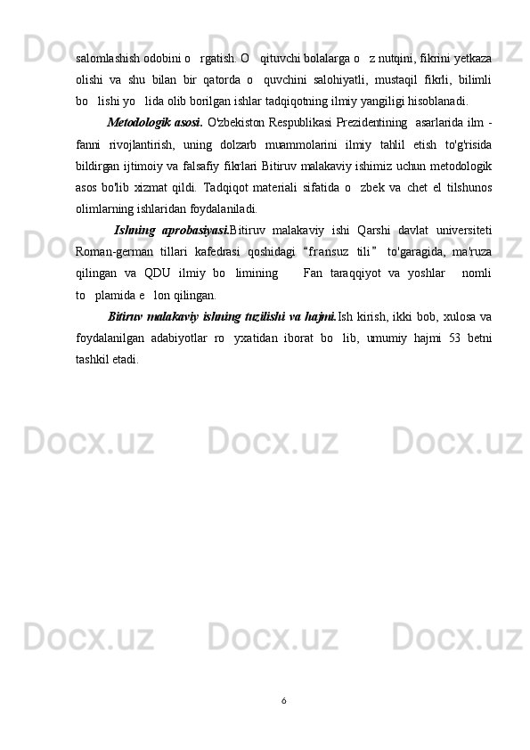 salomlashish odobini o rgatish. O qituvchi bolalarga o z nutqini, fikrini yetkaza  
olishi   va   shu   bilan   bir   qatorda   o quvchini   salohiyatli,   mustaqil   fikrli,   bilimli	

bo lishi yo lida olib borilgan ishlar tadqiqotning ilmiy yangiligi hisoblanadi. 	
 
Metodologik asosi .   O'zbekiston Respublikasi  Prezidentining   asarlarida ilm -
fanni   rivojlantirish,   uning   dolzarb   muammolarini   ilmiy   tahlil   etish   to'g'risida
bildirgan ijtimoiy va falsafiy fikrlari  Bitiruv malakaviy ishimiz  uchun metodologik
asos   bo'lib   xizmat   qildi.   Tadqiqot   materiali   sifatida   o zbek   va   chet   el   tilshunos	

olimlarning ishlaridan foydalaniladi.
  Ishning   aprobasiyasi. Bitiruv   malakaviy   ishi   Qarshi   davlat   universiteti
Roman-german   tillari   kafedrasi   qoshidagi   f r ansuz   tili   to'garagida,   ma'ruza	
 
qilingan   va   QDU   ilmiy   bo limining     Fan   taraqqiyot   va   yoshlar   nomli	
  
to plamida e lon qilingan.	
 
Bitiruv malakaviy ishning tuzilishi  va hajmi. Ish   kirish,   ikki   bob,   xulosa   va
foydalanilgan   adabiyotlar   ro yxatidan   iborat   bo lib,  	
  umumiy   hajmi   53   bet ni
tashkil etadi.
6 