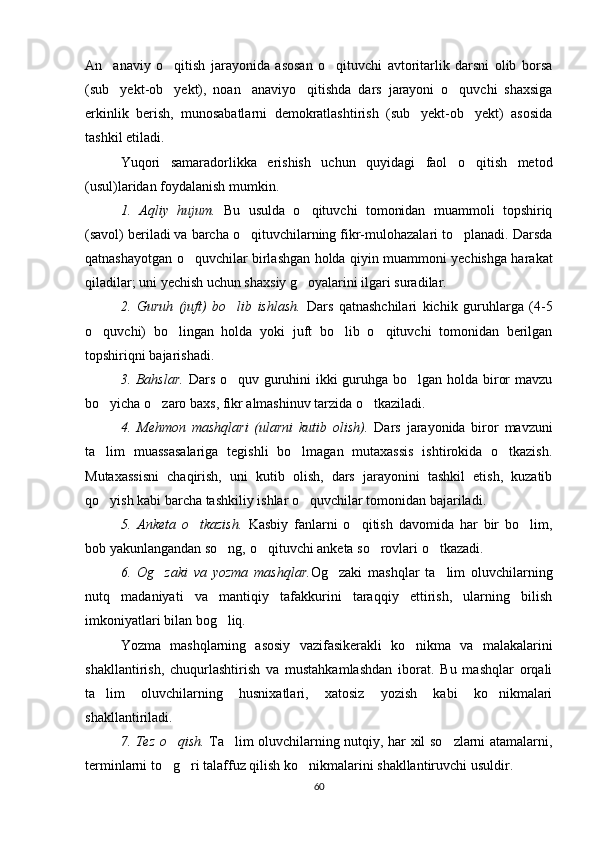 An anaviy   o qitish   jarayonida   asosan   o qituvchi   avtoritarlik   darsni   olib   borsa  
(sub yekt-ob yekt),   noan anaviyo qitishda   dars   jarayoni   o quvchi   shaxsiga
    
erkinlik   berish,   munosabatlarni   demokratlashtirish   (sub yekt-ob yekt)   asosida	
 
tashkil etiladi.
Yuqori   samaradorlikka   erishish   uchun   quyidagi   faol   o qitish   metod	

(usul)laridan foydalanish mumkin.
1.   Aqliy   hujum.   Bu   usulda   o qituvchi   tomonidan   muammoli   topshiriq	

(savol) beriladi va barcha o qituvchilarning fikr-mulohazalari to planadi. Darsda	
 
qatnashayotgan o quvchilar birlashgan holda qiyin muammoni yechishga harakat	

qiladilar; uni yechish uchun shaxsiy g oyalarini ilgari suradilar.	

2.   Guruh   (juft)   bo lib   ishlash.  	
 Dars   qatnashchilari   kichik   guruhlarga   (4-5
o quvchi)   bo lingan   holda   yoki   juft   bo lib   o qituvchi   tomonidan   berilgan	
   
topshiriqni bajarishadi.
3. Bahslar.   Dars o quv guruhini ikki  guruhga bo lgan holda biror  mavzu	
 
bo yicha o zaro baxs, fikr almashinuv tarzida o tkaziladi.	
  
4.   Mehmon   mashqlari   (ularni   kutib   olish).   Dars   jarayonida   biror   mavzuni
ta lim   muassasalariga   tegishli   bo lmagan   mutaxassis   ishtirokida   o tkazish.
  
Mutaxassisni   chaqirish,   uni   kutib   olish,   dars   jarayonini   tashkil   etish,   kuzatib
qo yish kabi barcha tashkiliy ishlar o quvchilar tomonidan bajariladi.
 
5.   Anketa   o tkazish.  	
 Kasbiy   fanlarni   o qitish   davomida   har   bir   bo lim,	 
bob yakunlangandan so ng, o qituvchi anketa so rovlari o tkazadi.	
   
6.   Og zaki   va   yozma   mashqlar.	
 Og zaki   mashqlar   ta lim   oluvchilarning	 
nutq   madaniyati   va   mantiqiy   tafakkurini   taraqqiy   ettirish,   ularning   bilish
imkoniyatlari bilan bog liq.	

Yozma   mashqlarning   asosiy   vazifasikerakli   ko nikma   va   malakalarini	

shakllantirish,   chuqurlashtirish   va   mustahkamlashdan   iborat.   Bu   mashqlar   orqali
ta lim   oluvchilarning   husnixatlari,   xatosiz   yozish   kabi   ko nikmalari	
 
shakllantiriladi.
7. Tez o qish.  	
 Ta lim oluvchilarning nutqiy, har xil so zlarni atamalarni,	 
terminlarni to g ri talaffuz qilish ko nikmalarini shakllantiruvchi usuldir.	
  
60 
