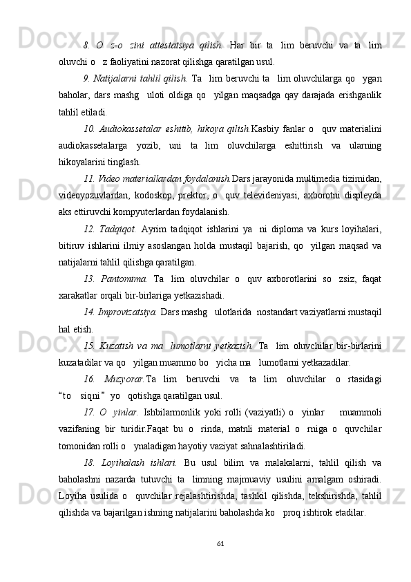 8.   O z-o zini   attestatsiya   qilish.    Har   bir   ta lim   beruvchi   va   ta lim	 
oluvchi o z faoliyatini nazorat qilishga qaratilgan usul.	

9. Natijalarni  tahlil  qilish.   Ta lim  beruvchi  ta lim  oluvchilarga qo ygan	
  
baholar,   dars   mashg uloti   oldiga   qo yilgan   maqsadga   qay   darajada   erishganlik	
 
tahlil etiladi.
10.   Audiokassetalar   eshitib,   hikoya   qilish. Kasbiy   fanlar   o quv   materialini	

audiokassetalarga   yozib,   uni   ta lim   oluvchilarga   eshittirish   va   ularning	

hikoyalarini tinglash.
11. Video materiallardan foydalanish. Dars jarayonida multimedia tizimidan,
videoyozuvlardan,   kodoskop,   prektor,   o quv   televideniyasi,   axborotni   displeyda	

aks ettiruvchi kompyuterlardan foydalanish.
12.   Tadqiqot.   Ayrim   tadqiqot   ishlarini   ya ni   diploma   va   kurs   loyihalari,	

bitiruv   ishlarini   ilmiy   asoslangan   holda   mustaqil   bajarish,   qo yilgan   maqsad   va	

natijalarni tahlil qilishga qaratilgan.
13.   Pantomima.   Ta lim   oluvchilar   o quv   axborotlarini   so zsiz,   faqat	
  
xarakatlar orqali bir-birlariga yetkazishadi.
14. Improvizatsiya.  Dars mashg ulotlarida  nostandart vaziyatlarni mustaqil	

hal etish.
15.   Kuzatish   va   ma lumotlarni   yetkazish.  	
 Ta lim   oluvchilar   bir-birlarini	
kuzatadilar va qo yilgan muammo bo yicha ma lumotlarni yetkazadilar.	
  
16.   Muzyorar. Ta lim   beruvchi   va   ta lim   oluvchilar   o rtasidagi	
  
t o siqni  yo qotishga qaratilgan usul.	
 	 
17.   O yinlar.  	
 Ishbilarmonlik   yoki   rolli   (vaziyatli)   o yinlar     muammoli	 
vazifaning   bir   turidir.Faqat   bu   o rinda,   matnli   material   o rniga   o quvchilar	
  
tomonidan rolli o ynaladigan hayotiy vaziyat sahnalashtiriladi.	

18.   Loyihalash   ishlari.   Bu   usul   bilim   va   malakalarni,   tahlil   qilish   va
baholashni   nazarda   tutuvchi   ta limning   majmuaviy   usulini   amalgam   oshiradi.	

Loyiha   usulida   o quvchilar   rejalashtirishda,   tashkil   qilishda,   tekshirishda,   tahlil	

qilishda va bajarilgan ishning natijalarini baholashda ko proq ishtirok etadilar.	

61 