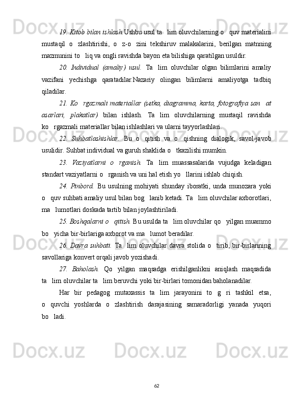 19. Kitob bilan ishlash. Ushbu usul ta lim oluvchilarning o quv materialini 
mustaqil   o zlashtirishi,   o z-o zini   tekshiruv   malakalarini,   berilgan   matnning	
  
mazmunini to liq va ongli ravishda bayon eta bilishiga qaratilgan usuldir.	

20.   Individual   (amaliy)   usul.   Ta lim   oluvchilar   olgan   bilimlarini   amaliy	

vazifani   yechishga   qaratadilar.Nazariy   olingan   bilimlarni   amaliyotga   tadbiq
qiladilar.
21. Ko rgazmali  materiallar (setka, diagramma, karta, fotografiya san at	
 
asarlari,   plakatlar)   bilan   ishlash.   Ta lim   oluvchilarning   mustaqil   ravishda	

ko rgazmali materiallar bilan ishlashlari va ularni tayyorlashlari.	

22.   Suhbatlashishlar.   Bu   o qitish   va   o qishning   dialogik,   savol-javob	
 
usulidir. Suhbat individual va guruh shaklida o tkazilishi mumkin.	

23.   Vaziyatlarni   o rganish.  	
 Ta lim   muassasalarida   vujudga   keladigan	
standart vaziyatlarni o rganish va uni hal etish yo llarini ishlab chiqish.	
 
24.   Pinbord.   Bu   usulning   mohiyati   shunday   iboratki,   unda   munozara   yoki
o quv suhbati amaliy usul bilan bog lanib ketadi. Ta lim oluvchilar axborotlari,	
  
ma lumotlari doskada tartib bilan joylashtiriladi.	

25. Boshqalarni o qitish. 	
 Bu usulda ta lim oluvchilar qo yilgan muammo	 
bo yicha bir-birlariga axborot va ma lumot beradilar.	
 
26.  Davra   suhbati.   Ta lim  oluvchilar   davra  stolida  o tirib,  bir-birlarining	
 
savollariga konvert orqali javob yozishadi.
27.   Baholash.   Qo yilgan   maqsadga   erishilganlikni   aniqlash   maqsadida	

ta lim oluvchilar ta lim beruvchi yoki bir-birlari tomonidan baholanadilar.	
 
Har   bir   pedagog   mutaxassis   ta lim   jarayonini   to g ri   tashkil   etsa,	
  
o quvchi   yoshlarda   o zlashtirish   darajasining   samaradorligi   yanada   yuqori	
 
bo ladi.

62 