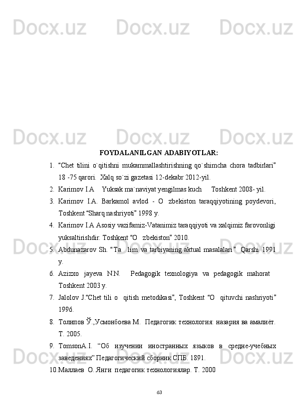 FOYDALANILGAN ADABIYOTLAR:
1. Chet   tilini   o`qitishni   mukammallashtirishning   qo`shimcha   chora   tadbirlari 
18 -75 qarori.  Xalq so`zi gazetasi 12-dekabr 2012-yil.
2. Karimov I.A  Yuksak ma`naviyat yengilmas kuch   Toshkent 2008- yil. 	
 
3. Karimov   I.A.   Barkamol   avlod   -   O zbekiston   taraqqiyotining   poydevori,	

Toshkent  Sharq nashriyoti  198 y.	
 
4. Karimov I.A Asosiy vazifamiz-Vatanimiz taraqqiyoti va xalqimiz farovonligi
yuksaltirishdir. Toshkent  O zbekiston  2010.	
 	
5. Abdunazarov   Sh.   T a lim   va   tarbiyaning   aktual   masalalari   Qarshi   191	
 	
y.
6. Azizxo jayeva   N.N.   Pedagogik   texnologiya   va   pedagogik   mahorat	
  
Toshkent 2003 y.
7. Jalolov   J. Chet   tili   o qitish   metodikasi ,   Toshkent   O qituvchi   nashriyoti	
   	 
196.
8. Толипов  Ў .,Усмонбоева  М .   Педагогик технология: назария ва амалиёт.
Т. 2005.
9. TomsonA . I .   “ Об   изучении   иностранных   яз ы ков   в   средне-учеб ных
заведениях” Педагогический сборник СПБ. 1891.
10. Маллаев  О. Янги  педагогик  технологиялар. Т. 2000
63 