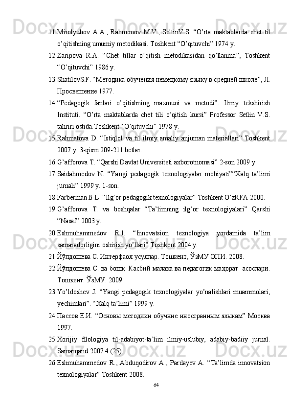 11. Mirolyubov   A . A .,   Rahmonov   M . V .,   SeltinV . S .   “ O ’ rta   maktablarda   chet   til
o ’ qitishning   umumiy   metodikasi .  Toshkent  “ O ’ qituvchi ” 1974  y .
12. Zaripova   R.A.   “Chet   tillar   o’qitish   metodikasidan   qo’llanma”,   Toshkent
“O’qituvchi” 1986 y.
13. ShatilovS . F . “ Методика обучения нем e цкому яз ы ку в средн e й школе ”, Л.
Просвешение 1977.
14. “Pedagogik   fanlari   o’qitishning   mazmuni   va   metodi”.   Ilmiy   tekshirish
Instituti.   “O’rta   maktablarda   chet   tili   o’qitish   kursi”   Professor   Setlin   V.S.
tahriri ostida.Toshkent “O’qituvchi” 1978 y.
15. Rahmatova   D.   “Istiqlol   va   til   ilmiy   amaliy   anjuman   materiallari”   Toshkent
2007 y. 3-qism 209-211 betlar.
16. G’afforova T. “Qarshi Davlat Universiteti axborotnomasi” 2-son 2009 y.
17. Saidahmedov   N.   “Yangi   pedagogik   texnologiyalar   mohiyati”“Xalq   ta’limi
jurnali” 199 y. 1-son.
18. Farberman B.L. “Ilg’or pedagogik texnologiyalar” Toshkent O’zRFA 2000.
19. G’afforova   T.   va   boshqalar   “Ta’limning   ilg’or   texnologiyalari”   Qarshi
“Nasaf” 2003 y.
20. Eshmuhammedov   R.J.   “Innovatsion   texnologiya   yordamida   ta’lim
samaradorligini oshirish yo’llari” Toshkent 2004 y.
21. Йўлдошева С. Интерфаол усуллар. Тошкент, ЎзМУ ОПИ. 2008 .
22. Йўлдошева С. ва бошқ. Касбий малака ва педагогик маҳорат   асослари.
Тошкент. ЎзМУ. 2009 .
23. Yo’ldoshev   J.   “Yangi   pedagogik   texnologiyalar   yo’nalishlari   muammolari,
yechimlari”. “Xalq ta’limi” 199 y.
24. Пассов Е.И. “Основы методики обучние иностранным языкам” Москва
197.
25. Xorijiy   filologiya   til-adabiyot-ta’lim   ilmiy-uslubiy,   adabiy-badiiy   jurnal.
Samarqand.2007 4 (25).
26. Eshmuhammedov   R.,   Abduqodirov   A.,   Pardayev   A.   “Ta’limda   innovatsion
texnologiyalar” Toshkent 2008.
64 