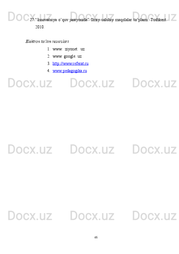27. “Innovatsiya   o’quv   jarayonida”   Ilmiy-uslubiy   maqolalar   to’plami.   Toshkent
2010. 
Elektron ta’lim resurslari
1. www.  ziyonet.  uz
2. www. google. uz
3. http://www.referat.ru      
4. www.pedagogika.ru   
65 