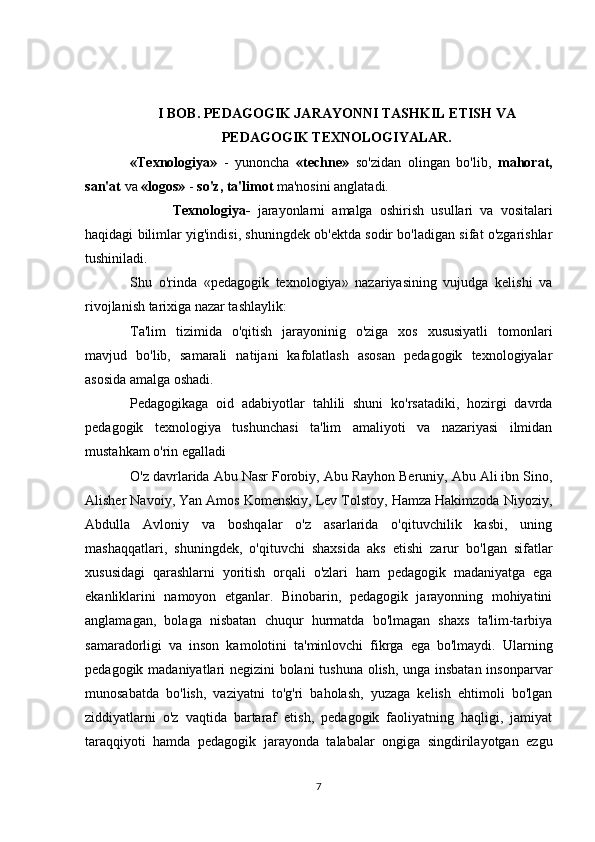 I BOB.  PEDAGOGIK JARAY O NNI  TASHKIL  ETIS H  VA
PEDAGOGIK TEXNOLOGIYАLAR.
«Texnologiya»   -   yunoncha   «techne»   so'zidan   olingan   bo'lib,   mahorat,
san'at  va  «logos»  -  so'z, ta'limot  ma'nosini anglatadi.
            Texnologiya-   jarayonlarni   amalga   oshirish   usullari   va   vositalari
haqidagi bilimlar yig'indisi, shuningdek ob'ektda sodir bo'ladigan sifat o'zgarishlar
tushiniladi.
Shu   o'rinda   «pedagogik   texnologiya»   nazariyasining   vujudga   kelishi   va
rivojlanish tarixiga nazar tashlaylik:
Ta'lim   tizimida   o'qitish   jarayoninig   o'ziga   xos   xususiyatli   tomonlari
mavjud   bo'lib,   samarali   natijani   kafolatlash   asosan   pedagogik   texnologiyalar
asosida amalga oshadi.    
Pedagogikaga   oid   adabiyotlar   tahlili   shuni   ko'rsatadiki,   hozirgi   davrda
pedagogik   texnologiya   tushunchasi   ta'lim   amaliyoti   va   nazariyasi   ilmidan
mustahkam o'rin egalladi 
O'z davrlarida Abu Nasr Forobiy, Abu Rayhon Beruniy, Abu Ali ibn Sino,
Alisher Navoiy, Yan Amos Komenskiy, Lev Tolstoy, Hamza Hakimzoda Niyoziy,
Abdulla   Avloniy   va   boshqalar   o'z   asarlarida   o'qituvchilik   kasbi,   uning
mashaqqatlari,   shuningdek,   o'qituvchi   shaxsida   aks   etishi   zarur   bo'lgan   sifatlar
xususidagi   qarashlarni   yoritish   orqali   o'zlari   ham   pedagogik   madaniyatga   ega
ekanliklarini   namoyon   etganlar.   Binobarin,   pedagogik   jarayonning   mohiyatini
anglamagan,   bolaga   nisbatan   chuqur   hurmatda   bo'lmagan   shaxs   ta'lim-tarbiya
samaradorligi   va   inson   kamolotini   ta'minlovchi   fikrga   ega   bo'lmaydi.   Ularning
pedagogik madaniyatlari negizini bolani tushuna olish, unga insbatan insonparvar
munosabatda   bo'lish,   vaziyatni   to'g'ri   baholash,   yuzaga   kelish   ehtimoli   bo'lgan
ziddiyatlarni   o'z   vaqtida   bartaraf   etish,   pedagogik   faoliyatning   haqligi,   jamiyat
taraqqiyoti   hamda   pedagogik   jarayonda   talabalar   ongiga   singdirilayotgan   ezgu
7 