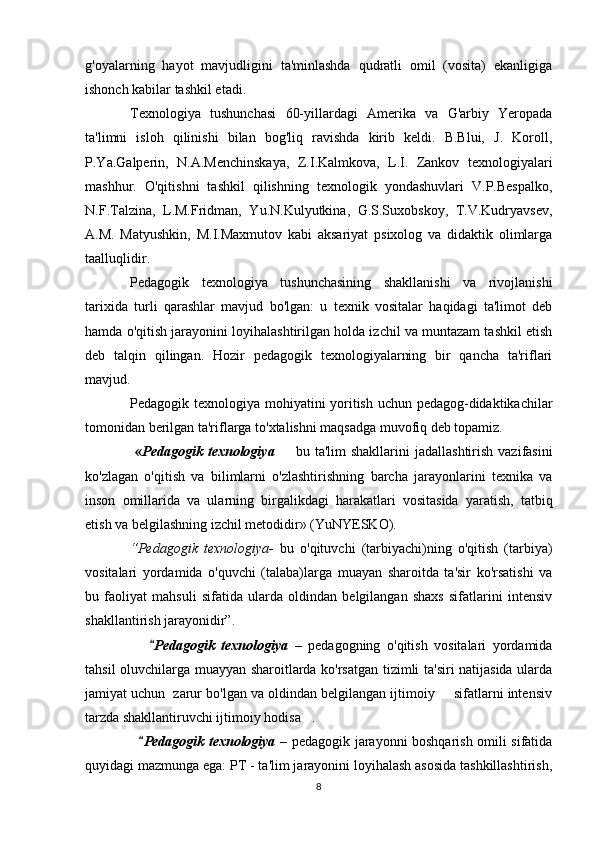 g'oyalarning   hayot   mavjudligini   ta'minlashda   qudratli   omil   (vosita)   ekanligiga
ishonch kabilar tashkil etadi.
Texnologiya   tushunchasi   60-yillardagi   Amerika   va   G'arbiy   Yeropada
ta'limni   isloh   qilinishi   bilan   bog'liq   ravishda   kirib   keldi.   B.Blui,   J.   Koroll,
P.Ya.Galperin,   N.A.Menchinskaya,   Z.I.Kalmkova,   L.I.   Zankov   texnologiyalari
mashhur.   O'qitishni   tashkil   qilishning   texnologik   yondashuvlari   V.P.Bespalko,
N.F.Talzina,   L.M.Fridman,   Yu.N.Kulyutkina,   G.S.Suxobskoy,   T.V.Kudryavsev,
A.M.   Matyushkin,   M.I.Maxmutov   kabi   aksariyat   psixolog   va   didaktik   olimlarga
taalluqlidir.
Pedagogik   texnologiya   tushunchasining   shakllanishi   va   rivojlanishi
tarixida   turli   qarashlar   mavjud   bo'lgan:   u   texnik   vositalar   haqidagi   ta'limot   deb
hamda o'qitish jarayonini loyihalashtirilgan holda izchil va muntazam tashkil etish
deb   talqin   qilingan.   Hozir   pedagogik   texnologiyalarning   bir   qancha   ta'riflari
mavjud.
Pedagogik texnologiya mohiyatini yoritish uchun pedagog-didaktikachilar
tomonidan berilgan ta'riflarga to'xtalishni maqsadga muvofiq deb topamiz.
  « Pedagogik  texnologiya    bu  ta'lim  shakllarini   jadallashtirish  vazifasini
ko'zlagan   o'qitish   va   bilimlarni   o'zlashtirishning   barcha   jarayonlarini   texnika   va
inson   omillarida   va   ularning   birgalikdagi   harakatlari   vositasida   yaratish,   tatbiq
etish va belgilashning izchil metodidir» (YuNYESKO).
“Pedagogik   texnologiya-   bu   o'qituvchi   (tarbiyachi)ning   o'qitish   (tarbiya)
vositalari   yordamida   o'quvchi   (talaba)larga   muayan   sharoitda   ta'sir   ko'rsatishi   va
bu   faoliyat   mahsuli   sifatida   ularda   oldindan   belgilangan   shaxs   sifatlarini   intensiv
shakllantirish jarayonidir”.
       Pedagogik   texnologiya   –   pedagogning   o'qitish   vositalari   yordamida
tahsil oluvchilarga muayyan sharoitlarda ko'rsatgan tizimli ta'siri natijasida ularda
jamiyat uchun  zarur bo'lgan va oldindan belgilangan ijtimoiy   sifatlarni intensiv	

tarzda shakllantiruvchi ijtimoiy hodisa .	

    Pedagogik texnologiya  	
 –   pedagogik jarayonni boshqarish omili sifatida
quyidagi mazmunga ega: PT - ta'lim jarayonini loyihalash asosida tashkillashtirish,
8 