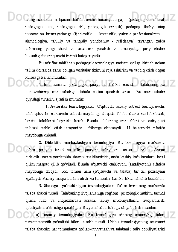 uning   samarali   natijasini   kafolatlovchi   hususiyatlarga,     (pedagogik   mahorat,
pedagogik   takt,   pedagogik   stil,   pedagogik   aniqlik)   pedagog   faoliyatining
innovasion   hususiyatlariga   (ijodkorlik     kreativlik,   yuksak   professionalizm   
akmeologiya,   tahliliy   va   tanqidiy   yondoshuv   -   refleksiya)   tayangan   xolda
ta'limning   yangi   shakl   va   usullarini   yaratish   va   amaliyotga   joriy   etishni
butunligicha aniqlovchi tizimli kategoriyadir .	

Bu ta'riflar tahlilidan pedagogik texnologiya natijani  qo'lga kiritish uchun
ta'lim doirasida zarur bo'lgan vositalar tizimini rejalashtirish va tadbiq etish degan
xulosaga kelish mumkin.
Ta'lim   tizimida   pedagogik   jarayonni   tashkil   etishda     talabaning   va
o'qituvchining   munosabatiga   alohida   e'tibor   qaratish   zarur.     Bu   munosabatni
quyidagi turlarini ajratish mumkin:   
        1 .   Avtoritar   texnologiyalar .   O'qituvchi   asosiy   sub'ekt   boshqaruvchi,
talab qiluvchi, etaklovchi sifatida maydonga chiqadi. Talaba shaxsi esa tobe bulib,
barcha   talablarni   bajarishi   kerak.   Bunda   talabaning   qiziqishlari   va   extiyojlari
ta'limni   tashkil   etish   jarayonida     e'tiborga   olinmaydi.     U   bajaruvchi   sifatida
maydonga chiqadi.
2.   Didaktik   markazlashgan   texnologiya .   Bu   texnologiya   markazida
ta'lim     jarayoni   turadi   va   ta'lim   jarayoni   tarbiyadan     ustun     qo'yiladi.   Aynan
didaktik   vosita yordamida shaxsni shakllantirish, unda kasbiy ko'nikmalarni hosil
qilish   maqsad   qilib   qo'yiladi.   Bunda   o'qituvchi   etaklovchi   (amaliyotchi)   sifatida
maydonga   chiqadi.   Ikki   tomon   ham   (o'qituvchi   va   talaba)   bir   xil   pozisiyani
egallaydi. Asosiy maqsad ta'lim olish  va tomonlar  hamkorlikda ish olib boradilar.
3 .   Shaxsga     yo'naltirilgan   texnologiyalar.   Ta'lim   tizimining   markazida
talaba shaxsi turadi. Talabaning rivojlanishiga sog'lom   psixologik muhitni tashkil
qilish,   nizo   va   inqirozlardan   asrash,   tabiiy   imkoniyatlarini   rivojlantirish,
qobiliyatini o'stirishga qaratilgan. Bu yo'nalishni to'rt guruhga bo'lish mumkin:
а)   Insoniy   texnologiyalar .   Bu   texnologiya   o'zining   insoniyligi   bilan,
psixoterapevtik   yo'nalishi   bilan     ajralib   turadi.   Ushbu   texnologiyaning   mazmuni
talaba shaxsini har tomonlama qo'llab-quvvatlash va talabani ijodiy qobiliyatlarini
9 