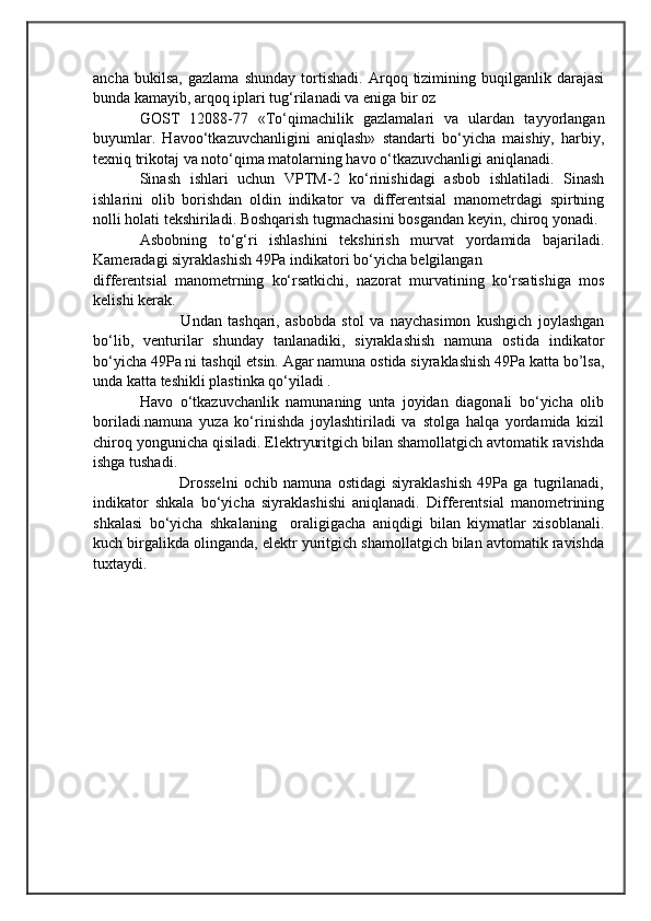                                            
                                                   
                                       
ancha   bukilsa,   gazlama   shunday   tortishadi.   Arqoq   tizimining   buqilganlik   darajasi
bunda kamayib, arqoq iplari tug‘rilanadi va eniga bir oz 
GOST   12088-77   «To‘qimachilik   gazlamalari   va   ulardan   tayyorlangan
buyumlar.   Havoo‘tkazuvchanligini   aniqlash»   standarti   bo‘yicha   maishiy,   harbiy,
texniq trikotaj va noto‘qima matolarning havo o‘tkazuvchanligi aniqlanadi.
Sinash   ishlari   uchun   VPTM-2   ko‘rinishidagi   asbob   ishlatiladi.   Sinash
ishlarini   olib   borishdan   oldin   indikator   va   differentsial   manometrdagi   spirtning
nolli holati tekshiriladi. Boshqarish tugmachasini bosgandan keyin, chiroq yonadi. 
Asbobning   to‘g‘ri   ishlashini   tekshirish   murvat   yordamida   bajariladi.
Kameradagi siyraklashish 49Pa indikatori bo‘yicha belgilangan 
differentsial   manometrning   ko‘rsatkichi,   nazorat   murvatining   ko‘rsatishiga   mos
kelishi kerak. 
              Undan   tashqari,   asbobda   stol   va   naychasimon   kushgich   joylashgan
bo‘lib,   venturilar   shunday   tanlanadiki,   siyraklashish   namuna   ostida   indikator
bo‘yicha 49Pa ni tashqil etsin. Agar namuna ostida siyraklashish 49Pa katta bo’lsa,
unda katta teshikli plastinka qo‘yiladi .
Havo   o‘tkazuvchanlik   namunaning   unta   joyidan   diagonali   bo‘yicha   olib
boriladi.namuna   yuza   ko‘rinishda   joylashtiriladi   va   stolga   halqa   yordamida   kizil
chiroq yongunicha qisiladi. Elektryuritgich bilan shamollatgich avtomatik ravishda
ishga tushadi. 
              Drosselni   ochib   namuna   ostidagi   siyraklashish   49Pa   ga   tugrilanadi,
indikator   shkala   bo‘yicha   siyraklashishi   aniqlanadi.   Differentsial   manometrining
shkalasi   bo‘yicha   shkalaning     oraligigacha   aniqdigi   bilan   kiymatlar   xisoblanali.
kuch birgalikda olinganda, elektr yuritgich shamollatgich bilan avtomatik ravishda
tuxtaydi. 