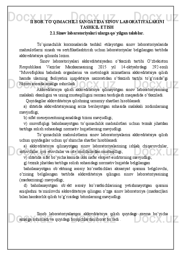                                            
                                                   
                                       
II BOB. TO`QIMACHILI SANOATIDA SINOV LABORATIYALARINI
TASHKIL ETISH
2.1.Sinov labaratoriyalari ularga qo`yilgan talablar.
To’qimachilik   korxonalarida   tashkil   etilayotgan   sinov   laboratoriyalarida
mahsulotlarni   sinash   va   sertifikatlashtirish   uchun   laboratoriyalar   belgilangan   tartibda
akkreditatsiya qilinishi lozim.
  Sinov   laboratoriyalari   akkreditatsiyadan   o’tkazish   tartibi   O’zbekiston
Respublikasi   Vazirlar   Maxkamasining   2015   yil   14-oktyabrdagi   292-sonli
“Muvofiqlikni   baholash   organlarini   va   metrologik   xizmatlarni   akkreditatsiya   qilish
hamda   ularning   faoliyatini   inspektsiya   nazoratidan   o’tkazish   tartibi   to’g’risida”gi
Nizom asosida amalga oshiriladi. 
Akkreditatsiya   qilish   akkreditatsiya   qilinayotgan   sinov   laboratoriyasining
malakali ekanligini va uning mustaqilligini rasman tasdiqlash maqsadida o’tkaziladi.
Quyidagilar akkreditatsiya qilishning umumiy shartlari hisoblanadi:
a)   shtatida   akkreditatsiyaning   ariza   berilayotgan   sohasida   malakali   xodimlarning
mavjudligi; 
b) sifat menejmentining amaldagi tizimi mavjudligi;
v)   muvofiqligi   baholanayotgan   to’qimachilik   mahsulotlari   uchun   texnik   jihatdan
tartibga solish sohasidagi normativ hujjatlarning mavjudligi.
To’qimachilik   mahsulotlarini   sinov   laboratoriyalarini   akkreditatsiya   qilish
uchun quyidagilar uchun qo’shimcha shartlar hisoblanadi:
a)   akkreditatsiya   qilinayotgan   sinov   laboratoriyalarining   ishlab   chiqaruvchilar,
sotuvchilar, ijro etuvchilar va iste`molchilardan mustaqilligi;
v) shtatida sifat bo’yicha kamida ikki nafar ekspert-auditorning mavjudligi;
g) texnik jihatdan tartibga solish sohasidagi normativ hujjatda belgilangan 
baholanayotgan   ob`ektning   asosiy   ko’rsatkichlari   aksariyat   qismini   belgilovchi,
o’zining   belgilangan   tartibda   akkreditatsiya   qilingan   sinov   laboratoriyasining
(markazining) mavjudligi;
d)   baholanayotgan   ob`ekt   asosiy   ko’rsatkichlarining   yetishmayotgan   qismini
aniqlashni   ta`minlovchi   akkreditatsiya   qilingan   o’zga   sinov   laboratoriya   (markaz)lari
bilan hamkorlik qilish to’g’risidagi bitimlarning mavjudligi.
Sinob   laboratoriyalaripni   akkreditatsiya   qilish   quyidagi   sxema   bo’yicha
amalga oshiriladi va quyidagi bosqichlardan iborat bo’ladi . 
