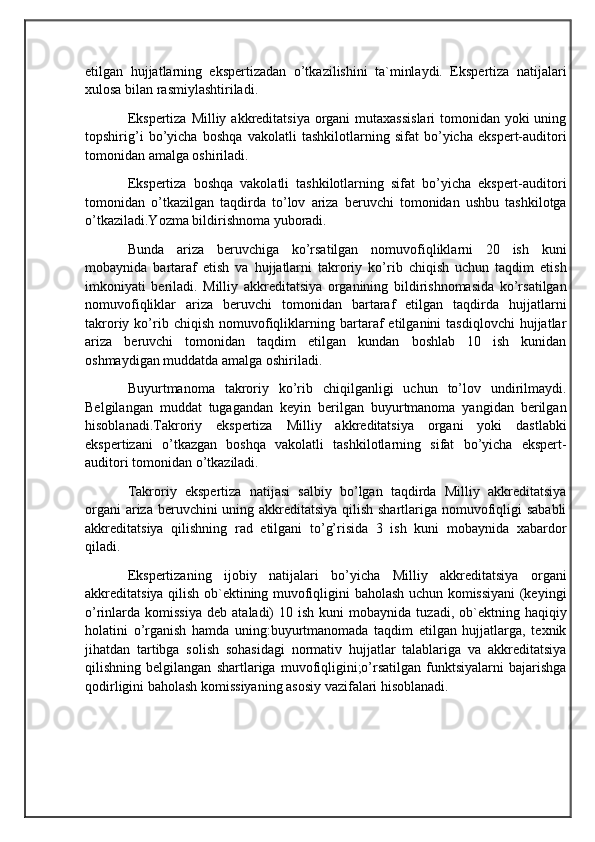                                            
                                                   
                                       
etilgan   hujjatlarning   ekspertizadan   o’tkazilishini   ta`minlaydi.   Ekspertiza   natijalari
xulosa bilan rasmiylashtiriladi. 
Ekspertiza Milliy akkreditatsiya organi  mutaxassislari  tomonidan yoki uning
topshirig’i   bo’yicha   boshqa   vakolatli   tashkilotlarning   sifat   bo’yicha   ekspert-auditori
tomonidan amalga oshiriladi. 
Ekspertiza   boshqa   vakolatli   tashkilotlarning   sifat   bo’yicha   ekspert-auditori
tomonidan   o’tkazilgan   taqdirda   to’lov   ariza   beruvchi   tomonidan   ushbu   tashkilotga
o’tkaziladi.Yozma bildirishnoma yuboradi. 
Bunda   ariza   beruvchiga   ko’rsatilgan   nomuvofiqliklarni   20   ish   kuni
mobaynida   bartaraf   etish   va   hujjatlarni   takroriy   ko’rib   chiqish   uchun   taqdim   etish
imkoniyati   beriladi.   Milliy   akkreditatsiya   organining   bildirishnomasida   ko’rsatilgan
nomuvofiqliklar   ariza   beruvchi   tomonidan   bartaraf   etilgan   taqdirda   hujjatlarni
takroriy  ko’rib  chiqish   nomuvofiqliklarning  bartaraf   etilganini   tasdiqlovchi   hujjatlar
ariza   beruvchi   tomonidan   taqdim   etilgan   kundan   boshlab   10   ish   kunidan
oshmaydigan muddatda amalga oshiriladi. 
Buyurtmanoma   takroriy   ko’rib   chiqilganligi   uchun   to’lov   undirilmaydi.
Belgilangan   muddat   tugagandan   keyin   berilgan   buyurtmanoma   yangidan   berilgan
hisoblanadi.Takroriy   ekspertiza   Milliy   akkreditatsiya   organi   yoki   dastlabki
ekspertizani   o’tkazgan   boshqa   vakolatli   tashkilotlarning   sifat   bo’yicha   ekspert-
auditori tomonidan o’tkaziladi. 
Takroriy   ekspertiza   natijasi   salbiy   bo’lgan   taqdirda   Milliy   akkreditatsiya
organi  ariza beruvchini  uning akkreditatsiya qilish shartlariga nomuvofiqligi sababli
akkreditatsiya   qilishning   rad   etilgani   to’g’risida   3   ish   kuni   mobaynida   xabardor
qiladi.
Ekspertizaning   ijobiy   natijalari   bo’yicha   Milliy   akkreditatsiya   organi
akkreditatsiya qilish ob`ektining muvofiqligini baholash uchun komissiyani (keyingi
o’rinlarda  komissiya   deb  ataladi)   10  ish  kuni   mobaynida  tuzadi,  ob`ektning  haqiqiy
holatini   o’rganish   hamda   uning:buyurtmanomada   taqdim   etilgan   hujjatlarga,   texnik
jihatdan   tartibga   solish   sohasidagi   normativ   hujjatlar   talablariga   va   akkreditatsiya
qilishning   belgilangan   shartlariga   muvofiqligini;o’rsatilgan   funktsiyalarni   bajarishga
qodirligini baholash komissiyaning asosiy vazifalari hisoblanadi. 