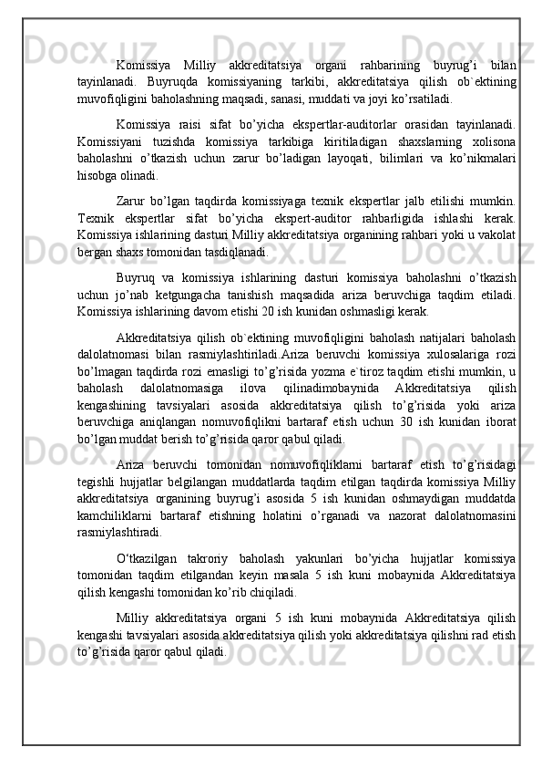                                            
                                                   
                                       
Komissiya   Milliy   akkreditatsiya   organi   rahbarining   buyrug’i   bilan
tayinlanadi.   Buyruqda   komissiyaning   tarkibi,   akkreditatsiya   qilish   ob`ektining
muvofiqligini baholashning maqsadi, sanasi, muddati va joyi ko’rsatiladi. 
Komissiya   raisi   sifat   bo’yicha   ekspertlar-auditorlar   orasidan   tayinlanadi.
Komissiyani   tuzishda   komissiya   tarkibiga   kiritiladigan   shaxslarning   xolisona
baholashni   o’tkazish   uchun   zarur   bo’ladigan   layoqati,   bilimlari   va   ko’nikmalari
hisobga olinadi. 
Zarur   bo’lgan   taqdirda   komissiyaga   texnik   ekspertlar   jalb   etilishi   mumkin.
Texnik   ekspertlar   sifat   bo’yicha   ekspert-auditor   rahbarligida   ishlashi   kerak.
Komissiya ishlarining dasturi Milliy akkreditatsiya organining rahbari yoki u vakolat
bergan shaxs tomonidan tasdiqlanadi. 
Buyruq   va   komissiya   ishlarining   dasturi   komissiya   baholashni   o’tkazish
uchun   jo’nab   ketgungacha   tanishish   maqsadida   ariza   beruvchiga   taqdim   etiladi.
Komissiya ishlarining davom etishi 20 ish kunidan oshmasligi kerak. 
Akkreditatsiya   qilish   ob`ektining   muvofiqligini   baholash   natijalari   baholash
dalolatnomasi   bilan   rasmiylashtiriladi.Ariza   beruvchi   komissiya   xulosalariga   rozi
bo’lmagan taqdirda rozi emasligi  to’g’risida yozma e`tiroz taqdim  etishi  mumkin, u
baholash   dalolatnomasiga   ilova   qilinadimobaynida   Akkreditatsiya   qilish
kengashining   tavsiyalari   asosida   akkreditatsiya   qilish   to’g’risida   yoki   ariza
beruvchiga   aniqlangan   nomuvofiqlikni   bartaraf   etish   uchun   30   ish   kunidan   iborat
bo’lgan muddat berish to’g’risida qaror qabul qiladi. 
Ariza   beruvchi   tomonidan   nomuvofiqliklarni   bartaraf   etish   to’g’risidagi
tegishli   hujjatlar   belgilangan   muddatlarda   taqdim   etilgan   taqdirda   komissiya   Milliy
akkreditatsiya   organining   buyrug’i   asosida   5   ish   kunidan   oshmaydigan   muddatda
kamchiliklarni   bartaraf   etishning   holatini   o’rganadi   va   nazorat   dalolatnomasini
rasmiylashtiradi.
O‘tkazilgan   takroriy   baholash   yakunlari   bo’yicha   hujjatlar   komissiya
tomonidan   taqdim   etilgandan   keyin   masala   5   ish   kuni   mobaynida   Akkreditatsiya
qilish kengashi tomonidan ko’rib chiqiladi. 
Milliy   akkreditatsiya   organi   5   ish   kuni   mobaynida   Akkreditatsiya   qilish
kengashi tavsiyalari asosida akkreditatsiya qilish yoki akkreditatsiya qilishni rad etish
to’g’risida qaror qabul qiladi. 