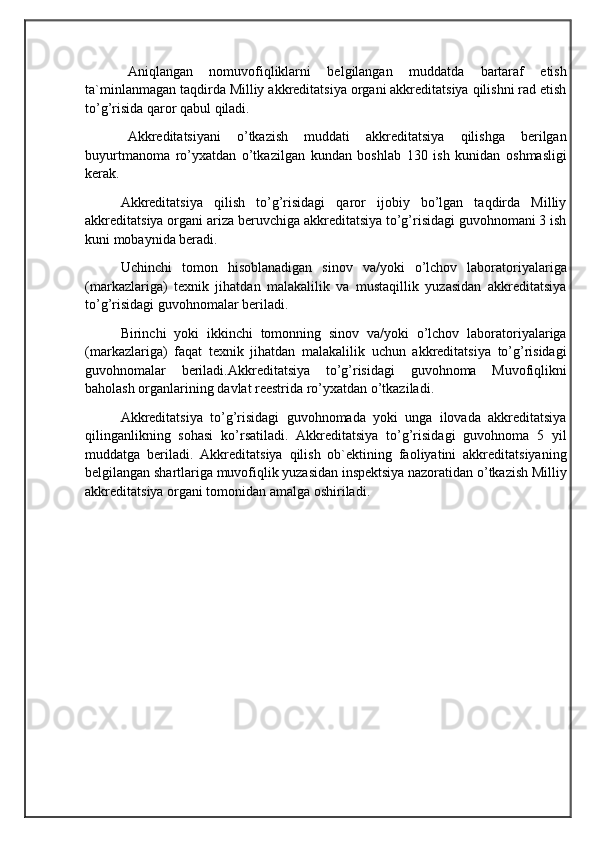                                            
                                                   
                                       
Aniqlangan   nomuvofiqliklarni   belgilangan   muddatda   bartaraf   etish
ta`minlanmagan taqdirda Milliy akkreditatsiya organi akkreditatsiya qilishni rad etish
to’g’risida qaror qabul qiladi. 
Akkreditatsiyani   o’tkazish   muddati   akkreditatsiya   qilishga   berilgan
buyurtmanoma   ro’yxatdan   o’tkazilgan   kundan   boshlab   130   ish   kunidan   oshmasligi
kerak.
Akkreditatsiya   qilish   to’g’risidagi   qaror   ijobiy   bo’lgan   taqdirda   Milliy
akkreditatsiya organi ariza beruvchiga akkreditatsiya to’g’risidagi guvohnomani 3 ish
kuni mobaynida beradi. 
Uchinchi   tomon   hisoblanadigan   sinov   va/yoki   o’lchov   laboratoriyalariga
(markazlariga)   texnik   jihatdan   malakalilik   va   mustaqillik   yuzasidan   akkreditatsiya
to’g’risidagi guvohnomalar beriladi. 
Birinchi   yoki   ikkinchi   tomonning   sinov   va/yoki   o’lchov   laboratoriyalariga
(markazlariga)   faqat   texnik   jihatdan   malakalilik   uchun   akkreditatsiya   to’g’risidagi
guvohnomalar   beriladi.Akkreditatsiya   to’g’risidagi   guvohnoma   Muvofiqlikni
baholash organlarining davlat reestrida ro’yxatdan o’tkaziladi. 
Akkreditatsiya   to’g’risidagi   guvohnomada   yoki   unga   ilovada   akkreditatsiya
qilinganlikning   sohasi   ko’rsatiladi.   Akkreditatsiya   to’g’risidagi   guvohnoma   5   yil
muddatga   beriladi.   Akkreditatsiya   qilish   ob`ektining   faoliyatini   akkreditatsiyaning
belgilangan shartlariga muvofiqlik yuzasidan inspektsiya nazoratidan o’tkazish Milliy
akkreditatsiya organi tomonidan amalga oshiriladi. 