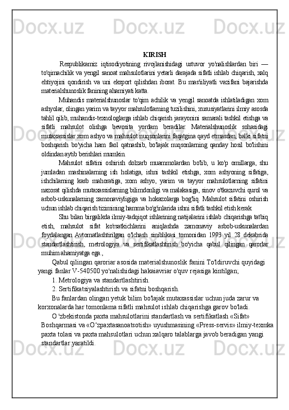                                            
                                                   
                                       
KIRISH
          Respublikamiz   iqtisodiyotining   rivojlanishidagi   ustuvor   yo'nalishlardan   biri   —
to'qimachilik va yengil sanoat mahsulotlarini yetarli darajada sifatli ishlab chiqarish, xalq
ehtiyojini   qondirish   va   uni   eksport   qilishdan   iborat.   Bu   mas'iiliyatli   vazifani   bajarishda
materialshunoslik fanining ahamiyati katta. 
Muhandis materialshunoslar to'qim achilik va yengil sanoatda ishlatiladigan xom
ashyolar, olingan yarim va tayyor mahsulotlarning tuzilishini, xususiyatlarini ilmiy asosda
tahlil qilib, muhandis-texnologlarga ishlab chiqarish jarayonini samarali tashkil etishga va
sifatli   mahsulot   olishga   bevosita   yordam   beradilar.   Materialshunoslik   sohasidagi
mutaxassislar xom ashyo va mahsulot nuqsonlarini faqatgina qayd etmasdan, balki sifatni
boshqarish   bo'yicha   ham   faol   qatnashib,   bo'lajak   nuqsonlarning   qanday   hosil   bo'lishini
oldindan aytib berishlari mumkin. 
Mahsulot   sifatini   oshirish   dolzarb   muammolardan   bo'lib,   u   ko'p   omillarga,   shu
jumladan   mashinalarning   ish   holatiga,   ishni   tashkil   etishga,   xom   ashyoning   sifatiga,
ishchilarning   kasb   mahoratiga,   xom   ashyo,   yarim   va   tayyor   mahsulotlarning   sifatini
nazorat qilishda mutaxassislarning bilimdonligi va malakasiga, sinov o'tkazuvchi qurol va
asbob-uskunalarning zamonaviyligiga va hokazolarga bog'liq. Mahsulot sifatini  oshirish
uchun ishlab chiqarish tizimining hamma bo'g'inlarida ishni sifatli tashkil etish kerak. 
Shu bilan birgalikda ilmiy-tadqiqot ishlarining natijalarini ishlab chiqarishga tatbiq
etish,   mahsulot   sifat   ko'rsatkichlarini   aniqlashda   zamonaviy   asbob-uskunalardan
foydalangan  Avtomatlashtirilgan   o'lchash   siniblikasi   tomonidan   1993   yil   28   dekabrida
standartlashtirish,   metrologiya   va   sertifikatlashtirish   bo'yicha   qabul   qilingan   qarorlar
muhim ahamiyatga ega.,
Qabul qilingan qaroriar asosida materialshunoslik fanini To'ldiruvchi quyidagi 
yangi fanlar V-540500 yo'nalishidagi hakaiavriar o'quv rejasiga kintilgan;
1. Metrologiya va standartlashtirish.
2. Sertifikatsiyalashtirish va sifatni boshqarish.
Bu fanlardan olingan yetuk bilim bo'lajak mutaxassislar uchun juda zarur va 
korxonalarda har tomonlama sifatli mahsulot ishlab chiqarishga garov bo'ladi.
O 'zbekistonda paxta mahsulotlarini standartlash va sertifikatlash «Sifat» 
Boshqarmasi va «O‘zpaxtasanoatsotish» uyushmasining «Press-servis» ilmiy-texmka
paxta tolasi va paxta mahsulotlari uchun xalqaro talablarga javob beradigan yangi 
standartlar yaratildi.
    