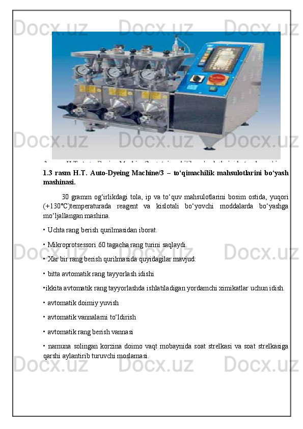                                            
                                                   
                                       
1.3   rasm   H.T.   Auto-Dyeing   Machine/3   –   to‘qimachilik   mahsulotlarini   bo‘yash
mashinasi.
30   gramm   og‘irlikdagi   tola,   ip   va   to‘quv   mahsulotlarini   bosim   ostida,   yuqori
(+130°C)temperaturada   reagent   va   kislotali   bo‘yovchi   moddalarda   bo‘yashga
mo‘ljallangan mashina.
• Uchta rang berish qurilmasidan iborat.
• Mikroprotsessori 60 tagacha rang turini saqlaydi.
• Xar bir rang berish qurilmasida quyidagilar mavjud:
• bitta avtomatik rang tayyorlash idishi
•ikkita avtomatik rang tayyorlashda ishlatiladigan yordamchi ximikatlar uchun idish.
• avtomatik doimiy yuvish
• avtomatik vannalarni to‘ldirish
• avtomatik rang berish vannasi
•   namuna   solingan   korzina   doimo   vaqt   mobaynida   soat   strelkasi   va   soat   strelkasiga
qarshi aylantirib turuvchi moslamasi. 