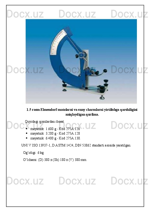                                            
                                                   
                                       
1.5 rasm Elmendorf-matolarni va suny charmlarni yirtilishga qarshiligini
aniqlaydigan qurilma.
Quyidagi qismlardan iborat:
 mayatnik: 1.600 g - Kod 275A.126
 mayatnik: 3.200 g - Kod 275A.128
 mayatnik: 6.400 g - Kod 275A.130.
UNI V ISO 13937-1, D ASTM 1424, DIN 53862 standarti asosida yaratilgan.
  Og‘irligi: 6 kg
  O‘lchami: (D) 380 x (Sh) 180 x (V) 380 mm. 