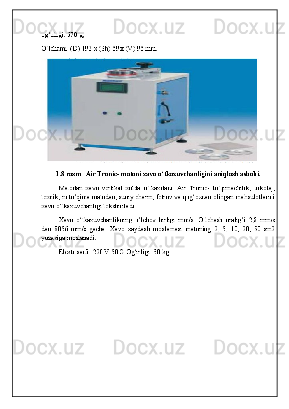                                            
                                                   
                                       
og‘irligi: 670 g,
O‘lchami: (D) 193 x (Sh) 69 x (V) 96 mm.
1.8 rasm   Air Tronic- matoni xavo o‘tkazuvchanligini aniqlash asbobi.
Matodan   xavo   vertikal   xolda   o‘tkaziladi.   Air   Tronic-   to‘qimachilik,   trikotaj,
texnik, noto‘qima matodan, suniy charm, fetrov va qog‘ozdan olingan mahsulotlarini
xavo o‘tkazuvchanligi tekshiriladi.
Xavo   o‘tkazuvchanlikning   o‘lchov   birligi   mm/s.   O‘lchash   oralig‘i   2,8   mm/s
dan   8056   mm/s   gacha.   Xavo   xaydash   moslamasi   matoning   2,   5,   10,   20,   50   sm2
yuzasiga moslanadi.
Elektr sarfi: 220 V 50 G Og‘irligi: 30 kg 