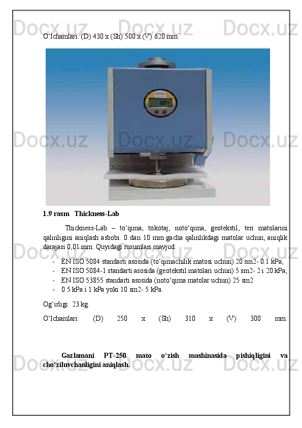                                            
                                                   
                                       
O‘lchamlari: (D) 430 x (Sh) 500 x (V) 620 mm.
 
1.9 rasm     Thickness-Lab
Thickness-Lab   –   to‘qima,   trikotaj,   noto‘qima,   geotekstil,   teri   matolarini
qalinligini   aniqlash   asbobi.   0   dan  10   mm   gacha   qalinlikdagi   matolar   uchun,  aniqlik
darajasi 0,01 mm. Quyidagi rusumlari mavjud:
- EN ISO 5084 standarti asosida (to‘qimachilik matosi uchun) 20 sm2- 0.1 kPa;
- EN ISO 5084-1 standarti asosida (geotekstil matolari uchun) 5 sm2- 2 i 20 kPa;
- EN ISO 53855 standarti asosida (noto‘qima matolar uchun) 25 sm2
- 0.5 kPa i 1 kPa yoki 10 sm2- 5 kPa. 
Og‘irligi: 23 kg.
O‘lchamlari:   (D)   250   x   (Sh)   310   x   (V)   300   mm.
Gazlamani   PT-250   mato   o‘zish   mashinasida   pishiqligini   va
cho‘ziluvchanligini aniqlash. 