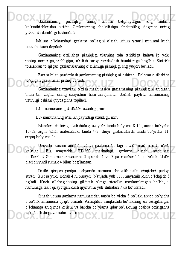                                            
                                                   
                                       
Gazlamaning   pishiqligi   uning   sifatini   belgilaydigon   eng   muhim
ko‘rsatkichlaridan   biridir.   Gazlamaning   cho‘zilishga   chidamliligi   deganda   uning
yukka chidamliligi tushiniladi.
Malum   o‘lchamdagi   gazlama   bo‘lagini   o‘zish   uchun   yetarli   minimal   kuch
uzuvchi kuch deyiladi. 
Gazlamaning   o‘zilishga   pishiqligi   ularning   tola   tarkibiga   kalava   ip   yoki
ipning   nomeriga,   zichligiga,   o‘rilish   turiga   pardazlash   harakteriga   bog‘lik.   Sintetik
tolalardan to‘qilgan gazlamalarning o‘zilishiga pishiqligi eng yuqori bo‘ladi. 
Bosim bilan pardozlash gazlamaning pishiqligini oshiradi. Polotno o‘rilishida
to‘qilgan gazlamalar pishiq bo‘ladi.
Gazlamaning   uzayishi   o‘zish   mashinasida   gazlamaning   pishiqligini   aniqlash
bilan   bir   vaqtda   uning   uzayishini   ham   aniqlanadi.   Uzilish   paytida   namunaning
uzunligi oshishi quydagicha topiladi.
L1 – namunaning dastlabki uzunligi, mm 
L2- namunaning o‘zilish paytidagi uzunligi, mm
Masalan, chitning o‘zilishidagi uzayishi tanda bo‘yicha 8-10 , arqoq bo‘iycha
10-15,   zig‘ir   tolali   materialniki   tanda   4-5,   shoyi   gazlamalarda   tanda   bo‘yicha   11,
arqoq bo‘yicha 14. 
Uzuvchi   kuchni   aniqlsh   uchun   gazlama   bo‘lagi   o‘zish   mashinasida   o‘zib
ko‘riladi.   Bu   maqsadda   PT-250   markadagi   gazlama   o‘zish   mashinasi
qo‘llaniladi.Gazlama   namunasini   2   qisqich   1   va   3   ga   maxkamlab   qo‘yiladi.   Ustki
qisqich yukli richak 4 bilan bog‘langan. 
Pastki   qisqich   pastga   tushganda   namuna   cho‘zilib   ustki   qisqichni   pastga
suradi. Bu esa yukli richak 4 ni buraydi. Natijada yuk 11 li mayatnik kuch o‘lchgich 5
og‘adi.   Kuch   o‘lchagichning   gildirak   o‘qiga   sterelka   maxkamlangan   bo‘lib,   u
namunaga tasir qilayotgan kuch qiymatini yuk shikalasi 7 da ko‘rsatadi.
Sinash uchun gazlama namunasidan tanda bo‘yicha 5 bo‘lak, arqoq bo‘yicha
5 bo‘lak namununa qirqib olinadi. Pishiqlikni aniqlashda bo‘lakning eni beligilangan
o‘lchamga  aniq  mos  kelishi   va barcha  bo‘ylama  iplar  bo‘lakning boshda  oxirigacha
to‘iq bo‘lishi juda muhimdir. mm. 
