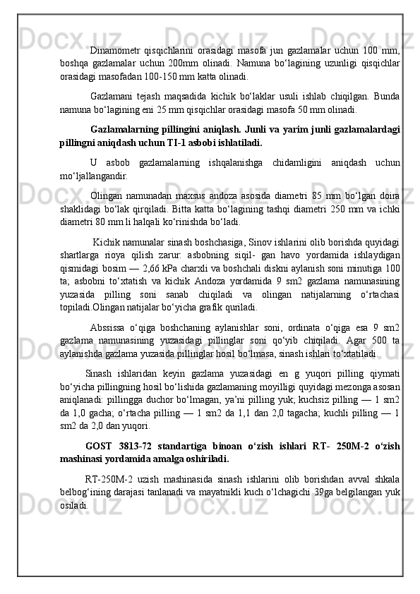                                            
                                                   
                                       
Dinamometr   qisqichlarini   orasidagi   masofa   jun   gazlamalar   uchun   100   mm,
boshqa   gazlamalar   uchun   200mm   olinadi.   Namuna   bo‘lagining   uzunligi   qisqichlar
orasidagi masofadan 100-150 mm katta olinadi. 
Gazlamani   tejash   maqsadida   kichik   bo‘laklar   usuli   ishlab   chiqilgan.   Bunda
namuna bo‘lagining eni 25 mm qisqichlar orasidagi masofa 50 mm olinadi.
Gazlamalarning pillingini  aniqlash. Junli  va yarim  junli  gazlamalardagi
pillingni aniqdash uchun TI-1 asbobi ishlatiladi.
U   asbob   gazlamalarning   ishqalanishga   chidamligini   aniqdash   uchun
mo‘ljallangandir.
Olingan   namunadan   maxsus   andoza   asosida   diametri   85   mm   bo‘lgan   doira
shaklidagi   bo‘lak  qirqiladi.  Bitta  katta bo‘lagining tashqi  diametri   250 mm  va  ichki
diametri 80 mm li halqali ko‘rinishda bo‘ladi.
 Kichik namunalar sinash boshchasiga, Sinov ishlarini olib borishda quyidagi
shartlarga   rioya   qilish   zarur:   asbobning   siqil-   gan   havo   yordamida   ishlaydigan
qismidagi bosim — 2,66 kPa charxli va boshchali diskni aylanish soni minutiga 100
ta;   asbobni   to‘xtatish   va   kichik   Andoza   yordamida   9   sm2   gazlama   namunasining
yuzasida   pilling   soni   sanab   chiqiladi   va   olingan   natijalarning   o‘rtachasi
topiladi.Olingan natijalar bo‘yicha grafik quriladi.
  Abssissa   o‘qiga   boshchaning   aylanishlar   soni,   ordinata   o‘qiga   esa   9   sm2
gazlama   namunasining   yuzasidagi   pillinglar   soni   qo‘yib   chiqiladi.   Agar   500   ta
aylanishda gazlama yuzasida pillinglar hosil bo‘lmasa, sinash ishlari to‘xtatiladi. 
Sinash   ishlaridan   keyin   gazlama   yuzasidagi   en   g   yuqori   pilling   qiymati
bo‘yicha pillingning hosil bo‘lishida gazlamaning moyilligi quyidagi mezonga asosan
aniqlanadi: pillingga duchor bo‘lmagan, ya’ni pilling yuk; kuchsiz pilling — 1 sm2
da  1,0  gacha;  o‘rtacha   pilling  —  1  sm2  da  1,1  dan  2,0  tagacha;   kuchli   pilling  —  1
sm2 da 2,0 dan yuqori.
GOST   3813-72   standartiga   binoan   o‘zish   ishlari   RT-   250M-2   o‘zish
mashinasi yordamida amalga oshiriladi.
RT-250M-2   uzish   mashinasida   sinash   ishlarini   olib   borishdan   avval   shkala
belbog‘ining darajasi tanlanadi va mayatnikli kuch o‘lchagichi 39ga belgilangan yuk
osiladi.  