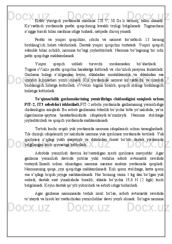                                            
                                                   
                                       
Elektr   yuritgich   yordamida   mashina   220   V,   50   Gs   li   tarmoq,   bilan   ulanadi.
Ko‘rsatkich   yordamida   pastki   qisqichning   kerakli   tezligi   belgilanadi.   Tugmachani
o‘ngga burish bilan mashina ishga tushadi, natijada chiroq yonadi.
Pastki   va   yuqori   qisqichlar,   ishchi   va   nazorat   ko‘satkich   13   larning
boshlang‘ich   holati   tekshiriladi.   Dastak   yuqori   qisqichni   toxtatadi.   Yuqori   qisqich
sekinlik   bilan   ochilib,   namuna   bo‘lagi   joylashtiriladi.   Namuna   bo‘lagining   bir   uchi
patki qisqichga mahkamlanadi. 
Yuqori   qisqich   ushlab   turuvchi   moslamadan   bo‘shatiladi.  
Tugma «Vniz» pastki qisqichni harakatga keltiradi va cho‘zilish jarayoni kuzatiladi.
Gazlama   bulagi   o‘zilgandan   keyin,   shkaladan   mustahkamlik   va   shkaladan   esa
uzayish   k,iymatlari   yozib   olinadi.   Kul   yordamida   nazorat   ko‘rsatkichi   va   uzayish
boshlangich   holatga   keltiriladi.   «Vverx»   tugma   bosilib,   qisqich   oldingi   boshlangich
holatiga keltiriladi.
To‘qimachilik   gazlamalarining   yemirilishga   chidamligini   aniqlash   uchun
PIT-2, IT3 asboblari ishlatiladi. PIT-2 asbobi yordamida gazlamaning yemirilishga
chidamligini aniqlash. Bu asbob gazlamani tekislik bo‘yicha bitta yo‘nalishda, ya’ni
ilgarilanma-qaytma   harakatlanishida   ishqalaydi.ta’minlaydi.   Namuna   stolchaga
joylashtiriladi va qisqich yordamida mahkamlanadi. 
Tortish   kuchi   orqali   yuk   yordamida   namuna   ishqalanish   uchun   taranglashadi.
Tik chiziqli ishqalanish yo‘nalishida namuna yuk qurilmasi yordamida tortiladi. Yuk
qurilmasi   o‘qdagi   yukli   mayatnik   va   shkaladan   iborat   bo‘lib,   dastak   yordamida
belgilangan kuch qiymatiga keltiriladi. 
Asbobda   yemirilish   davrini   ko‘rsatadigan   xisob   qurilmasi   mavjuddir.   Agar
gazlama   yemirilish   davrida   yirtilsa   yoki   teshilsa   asbob   avtomatik   ravishda
toxtaydi.Sinash   uchun   olinadigan   namuna   maxsus   andoza   yordamida   qirqiladi.
Namunaning   qisqa,   joyi   qisqichga   mahkamlanadi.   Enli   qismi   stolchaga,   katta   qismi
esa   o‘qdagi   tirqish   joyiga   mahkamlanadi.   Har   birining   vazni   1   kg   dan   bo‘lgan   yuk
osiladi,   dastak   soat   yunalishida   buralib,   shkala   bo‘yicha   19,6   N   (2   kgk)   kuch
belgilanadi. Keyin dastak qo‘yib yuboriladi va asbob ishga tushiriladi. 
Agar   gazlama   namunasida   teshik   xosil   bo‘lsa,   asbob   avtomatik   ravishda
to‘xtaydi va hisob ko‘rsatkichidan yemirilishlar davri yozib olinadi. So‘ngra namuna 