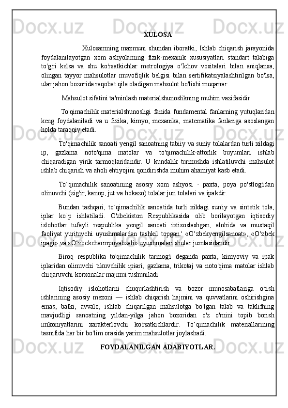                                            
                                                   
                                       
XULOSA
                Xulosamning   mazmuni   shundan   iboratki,   Ishlab   chiqarish   jarayonida
foydalanilayotgan   xom   ashyolarning   fizik-mexanik   xususiyatlari   standart   talabiga
to'g'ri   kelsa   va   shu   ko'rsatkichlar   metrologiya   o'Ichov   vositalari   bilan   aniqlansa,
olingan   tayyor   mahsulotlar   muvofiqlik   belgisi   bilan   sertifikatsiyalashtirilgan   bo'lsa,
ular jahon bozorida raqobat qila oladigan mahsulot bo'lishi muqarrar..
Mahsulot sifatini ta'minlash materialshunoslikning muhim vazifasidir.
  To'qimachilik   materialshunosligi   fanida   fundamental   fanlarning   yutuqlaridan
keng   foydalaniladi   va   u   fizika,   kimyo,   mexanika,   matematika   fanlariga   asoslangan
holda taraqqiy etadi.
To'qimachilik sanoati yengil sanoatning tabiiy va suniy tolalardan turli xildagi
ip,   gazlama   noto'qima   matolar   va   to'qimachilik-attorlik   buyumlari   ishlab
chiqaradigan   yirik   tarmoqlaridandir.   U   kundalik   turmushda   ishlatiluvchi   mahsulot
ishlab chiqarish va aholi ehtiyojini qondirishda muhim ahamiyat kasb etadi. 
To`qimachilik   sanoatining   asosiy   xom   ashyosi   -   paxta,   poya   po'stlog'idan
olinuvchi (zig'ir, kanop, jut va hokazo) tolalar jun tolalari va ipakdir. 
Bundan   tashqari,   to`qimachilik   sanoatida   turli   xildagi   sun'iy   va   sintetik   tola,
iplar   ko`p   ishlatiladi.   O'zbekiston   Respublikasida   olib   borilayotgan   iqtisodiy
islohotlar   tufayli   respublika   yengil   sanoati   ixtisoslashgan,   alohida   va   mustaqil
faoliyat   yurituvchi   uyushmalardan   tashkil   topgan.'   «O‘zbekyengilsanoat»,   «O‘zbek
ipagi» va «O‘zbekcharmpoyabzali» uyushmalari shular jumlasidandir. 
Biroq   respublika   to'qimachilik   tarmog'i   deganda   paxta,   kimyoviy   va   ipak
iplaridan   olinuvchi   tikuvchilik   ipiari,   gazlama,   trikotaj   va   noto'qima   matolar   ishlab
chiqaruvchi korxonalar majmui tushuniladi.
Iqtisodiy   islohotlarni   chuqurlashtirish   va   bozor   munosabatlariga   o'tish
ishlarining   asosiy   mezoni   —   ishlab   chiqarish   hajmini   va   quvvatlarini   oshirishgina
emas,   balki,   avvalo,   ishlab   chiqarilgan   mahsulotga   bo'lgan   talab   va   taklifning
mavjudligi   sanoatning   yildan-yilga   jahon   bozoridan   o'z   o'rnini   topib   borish
imkoniyatlarini   xarakterlovchi   ko'rsatkichlardir.   To‘qimachilik   materiallarining
tasnifida har bir bo'lim orasida yarim mahsulotlar joylashadi. 
FOYDALANILGAN ADABIYOTLAR. 