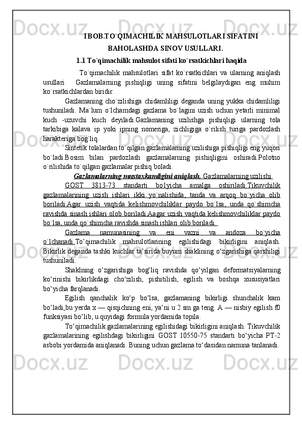                                            
                                                   
                                       
I BOB.TO`QIMACHILIK MAHSULOTLARI SIFATINI
BAHOLASHDA SINOV USULLARI.
1.1 To`qimachilik mahsulot sifati ko`rsatkichlari haqida
          To`qimachilik   mahsulotlari   sifat   ko`rsatkichlari   va   ularning   aniqlash
usullari.     Gazlamalarning   pishiqligi   uning   sifatini   belgilaydigan   eng   muhim
ko`rsatkichlardan biridir. 
Gazlamaning  cho`zilishiga   chidamliligi  deganda   uning  yukka  chidamliligi
tushuniladi.   Ma`lum   o`lchamdagi   gazlama   bo`lagini   uzish   uchun   yetarli   minimal
kuch   -uzuvchi   kuch   deyiladi.Gazlamaning   uzilishga   pishiqligi   ularning   tola
tarkibiga   kalava   ip   yoki   ipning   nomeriga,   zichligiga   o`rilish   turiga   pardozlash
harakteriga bog`liq. 
Sintetik tolalardan to`qilgan gazlamalarning uzilishiga pishiqligi eng yuqori
bo`ladi.Bosim   bilan   pardozlash   gazlamalarning   pishiqligini   oshiradi.Polotno
o`rilishida to`qilgan gazlamalar pishiq boladi.
      Gazlamalarning mustaxkamligini aniqlash.     Gazlamalarning uzilishi    
GOST   3813-73   standarti   bo1yicha   amalga   oshiriladi.Tikuvchilik
gazlamalarining   uzish   ishlari   ikki   yo`nalishida,   tanda   va   arqoq   bo`yicha   olib
boriladi.Agar   uzish   vaqtida   kelishmovchiliklar   paydo   bo`lsa,   unda   qo`shimcha
ravishda sinash ishlari olob boriladi.Aagar uzish vaqtida kelishmovchiliklar paydo
bo`lsa, unda qo`shimcha ravishda sinash ishlari olib boriladi. 
Gazlama   namunasining   va   eni   vazni   va   andoza   bo`yicha
o`lchanadi. To’qimachilik   mahsulotlarining   egilishidagi   bikirligini   aniqlash.
Bikirlik deganda tashki kuchlar ta’sirida buyum shaklining o‘zgarishiga qarshiligi
tushuniladi.
Shaklning   o‘zgarishiga   bog‘liq   ravishda   qo‘yilgan   deformatsiyalarning
ko‘rinishi   bikirlikdagi   cho‘zilish,   pishitilish,   egilish   va   boshqa   xususiyatlari
bo‘yicha farqlanadi.
Egilish   qanchalik   ko‘p   bo‘lsa,   gazlamaning   bikirligi   shunchalik   kam
bo‘ladi   bu yerda x — qisqichning eni, ya‘ni u 2 sm ga teng. A — nisbiy egilish f0
funksiyasi bo‘lib, u quyidagi formula yordamida topila.
To‘qimachilik gazlamalarining egilishidagi bikirligini aniqlash. Tikuvchilik
gazlamalarining   egilishdagi   bikirligini   GOST   10550-75   standarti   bo‘yicha   PT-2
asbobi yordamida aniqlanadi. Buning uchun gazlama to‘dasidan namuna tanlanadi. 
