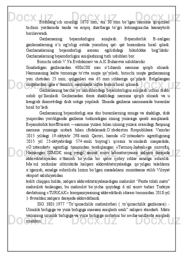                                            
                                                   
                                       
Boshlang‘ich   uzunligi   1670   mm,   eni   30   mm   bo‘lgan   namuna   qirqimlari
bichim   yordamida   tanda   va   arqoq   shartlarga   to‘gri   kelmagunicha   kamaytirib
borilaveradi.
Gazlamaning   bejamdorligini   aniqlash.   Bejamdorlik   B-osilgan
gazlamalarning   o‘z   og‘irligi   ostida   yumshoq   qat-   qat   buramlarni   hosil   qiladi.
Gazlamalarning   bejamdorligi   asosan   egilishdagi   bikirlikka   bog‘likdir.
Gazlamalarning bejamdorligini aniqlashning turli uslublari bor. 
Birinchi uslub V.Ya.Evdokimov va A.K.Buhareva uslublaridir.
Sinaladigan   gazlamadan   400x200   mm   o‘lchamli   namuna   qirqib   olinadi.
Namunaning   kalta   tomoniga   to‘rtta   nuqta   qo‘yiladi;   birinchi   nuqta   gazlamaning
yon   chetidan   25   mm,   qolganlari   esa   65   mm   ichkariga   qo‘yiladi.   Belgilangan
nuqtalardan igna o‘tkazilib, namunada uchta buram hosil qilinadi. 
Gazlamaning barcha yo‘nalishlaridagi bejamdorligini aniqlash uchun diskli
uslub   qo‘llaniladi.   Gazlamadan   doira   shaklidagi   namuna   qirqib   olinadi   va   u
kengrok   diametrdagi   disk   ustiga   yopiladi.   Shunda   gazlama   namunasida   buramlar
hosil bo‘ladi. 
Gazlamaning   bejamdorligi   ana   shu   buramlarning   soniga   va   shakliga,   disk
yuqoridan   yoritilganda   gazlama   tushiradigan   izning   yuzasiga   qarab   aniqlanadi.
Bejamdorlik koeffitsienti —namuna yuzasi bilan izining yuzasi orasidagi farqning
namuna   yuzasiga   nisbati   bilan   ifodalanadi.O`zbekiston   Respublikasi   Vazirlar
2015   yildagi   19-oktyabr   298-sonli   Qarori,   hamda   «O`zstandart»   agentligining
2015   yil   23-oktyabrdagi   574-sonli   buyrug’i   ijrosini   ta`minlash   maqsadida,
«O`zstandart»   agentligi   tomonidan   tasdiqlangan   «Tarmoq-Jadvali»ga   muvofiq,
Namangan   SSMDK   ning   yengil   sanoat   sinov   laboratoriyasini   xalqaro   darajada
akkreditatsiyadan   o`tkazish   bo`yicha   bir   qator   ijobiy   ishlar   amalga   oshirildi.
Ma`sul   xodimlar   ishtirokida   halqaro   akkreditatsiyalashga   qo`yilgan   talablarni
o`rganish,   amalga   oshirilishi   lozim   bo`lgan   masalalarni   muxokama   etilib   Viloyat
eksport salohiyatidan 
kelib chiqqan holda, xalqaro akkreditatsiyalanadigan mahsulot “Paxta tolali mato”
mahsuloti   tanlangan,   bu   mahsulot   bo`yicha   quyidagi   6   xil   sinov   turlari   Turkiya
davlatining «TURKAK» kompaniyasining akkreditlash idorasi tomonidan 2018-yil
1-fevraldan xalqaro darajada akkreditlandi. 
ISO   3801:1977   “To’qimachilik   mahsulotlari   (   to’qimachilik   gazlamasi)   -
Uzunlik birligiga va yuza birligiga massani aniqlash usuli” xalqaro standarti. Mato
vaznining uzunlik birligiga va yuza birligiga nisbatini bir necha usullarda aniqlash
mumkin.  