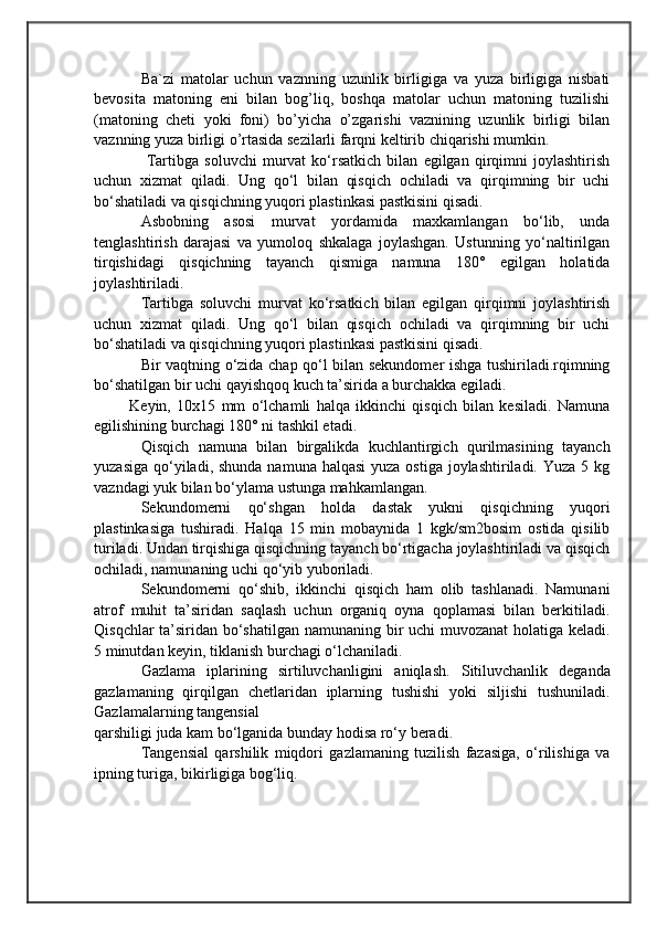                                            
                                                   
                                       
Ba`zi   matolar   uchun   vaznning   uzunlik   birligiga   va   yuza   birligiga   nisbati
bevosita   matoning   eni   bilan   bog’liq,   boshqa   matolar   uchun   matoning   tuzilishi
(matoning   cheti   yoki   foni)   bo’yicha   o’zgarishi   vaznining   uzunlik   birligi   bilan
vaznning yuza birligi o’rtasida sezilarli farqni keltirib chiqarishi mumkin.
  Tartibga   soluvchi   murvat   ko‘rsatkich   bilan   egilgan   qirqimni   joylashtirish
uchun   xizmat   qiladi.   Ung   qo‘l   bilan   qisqich   ochiladi   va   qirqimning   bir   uchi
bo‘shatiladi va qisqichning yuqori plastinkasi pastkisini qisadi. 
Asbobning   asosi   murvat   yordamida   maxkamlangan   bo‘lib,   unda
tenglashtirish   darajasi   va   yumoloq   shkalaga   joylashgan.   Ustunning   yo‘naltirilgan
tirqishidagi   qisqichning   tayanch   qismiga   namuna   180°   egilgan   holatida
joylashtiriladi.
Tartibga   soluvchi   murvat   ko‘rsatkich   bilan   egilgan   qirqimni   joylashtirish
uchun   xizmat   qiladi.   Ung   qo‘l   bilan   qisqich   ochiladi   va   qirqimning   bir   uchi
bo‘shatiladi va qisqichning yuqori plastinkasi pastkisini qisadi. 
Bir vaqtning o‘zida chap qo‘l bilan sekundomer ishga tushiriladi.rqimning
bo‘shatilgan bir uchi qayishqoq kuch ta’sirida a burchakka egiladi. 
            Keyin,   10x15   mm   o‘lchamli   halqa   ikkinchi   qisqich   bilan   kesiladi.   Namuna
egilishining burchagi 180° ni tashkil etadi. 
Qisqich   namuna   bilan   birgalikda   kuchlantirgich   qurilmasining   tayanch
yuzasiga  qo‘yiladi, shunda  namuna halqasi  yuza ostiga  joylashtiriladi. Yuza  5 kg
vazndagi yuk bilan bo‘ylama ustunga mahkamlangan.     
Sekundomerni   qo‘shgan   holda   dastak   yukni   qisqichning   yuqori
plastinkasiga   tushiradi.   Halqa   15   min   mobaynida   1   kgk/sm2bosim   ostida   qisilib
turiladi. Undan tirqishiga qisqichning tayanch bo‘rtigacha joylashtiriladi va qisqich
ochiladi, namunaning uchi qo‘yib yuboriladi. 
Sekundomerni   qo‘shib,   ikkinchi   qisqich   ham   olib   tashlanadi.   Namunani
atrof   muhit   ta’siridan   saqlash   uchun   organiq   oyna   qoplamasi   bilan   berkitiladi.
Qisqchlar ta’siridan bo‘shatilgan namunaning bir uchi muvozanat holatiga keladi.
5 minutdan keyin, tiklanish burchagi o‘lchaniladi.
Gazlama   iplarining   sirtiluvchanligini   aniqlash.   Sitiluvchanlik   deganda
gazlamaning   qirqilgan   chetlaridan   iplarning   tushishi   yoki   siljishi   tushuniladi.
Gazlamalarning tangensial 
qarshiligi juda kam bo‘lganida bunday hodisa ro‘y beradi. 
Tangensial   qarshilik   miqdori   gazlamaning   tuzilish   fazasiga,   o‘rilishiga   va
ipning turiga, bikirligiga bog‘liq. 