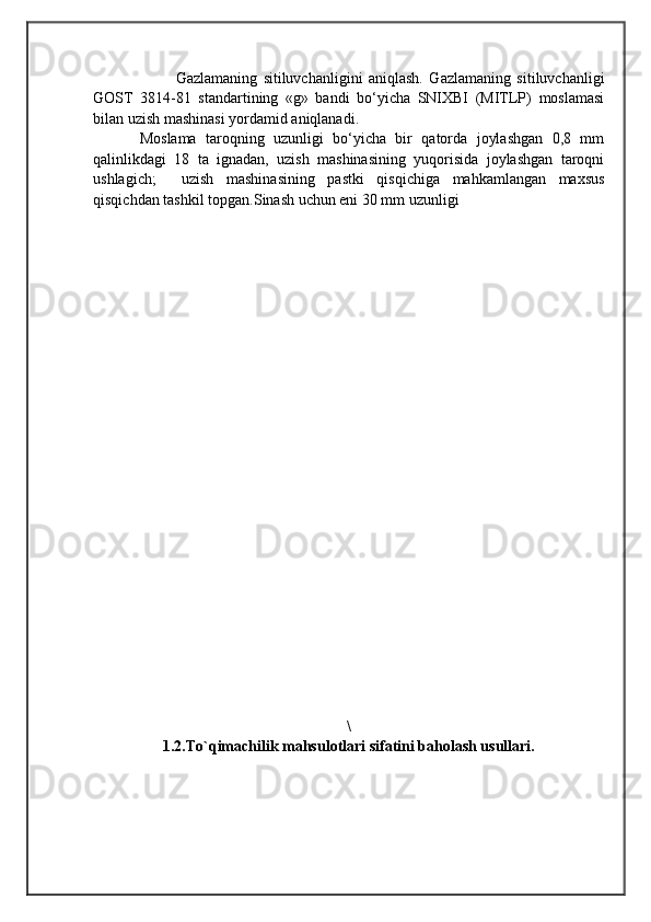                                            
                                                   
                                       
            Gazlamaning   sitiluvchanligini   aniqlash.   Gazlamaning   sitiluvchanligi
GOST   3814-81   standartining   «g»   bandi   bo‘yicha   SNIXBI   (MITLP)   moslamasi
bilan uzish mashinasi yordamid aniqlanadi. 
Moslama   taroqning   uzunligi   bo‘yicha   bir   qatorda   joylashgan   0,8   mm
qalinlikdagi   18   ta   ignadan,   uzish   mashinasining   yuqorisida   joylashgan   taroqni
ushlagich;     uzish   mashinasining   pastki   qisqichiga   mahkamlangan   maxsus
qisqichdan tashkil topgan.Sinash uchun eni 30 mm uzunligi 
\
1.2.To`qimachilik mahsulotlari sifatini baholash usullari. 
