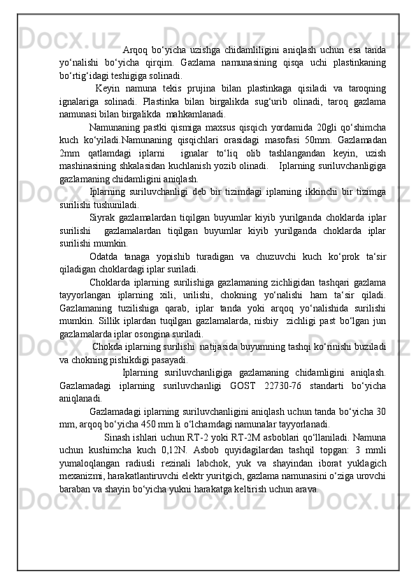                                            
                                                   
                                       
                Arqoq   bo‘yicha   uzishga   chidamliligini   aniqlash   uchun   esa   tanda
yo‘nalishi   bo‘yicha   qirqim.   Gazlama   namunasining   qisqa   uchi   plastinkaning
bo‘rtig‘idagi teshigiga solinadi.
  Keyin   namuna   tekis   prujina   bilan   plastinkaga   qisiladi   va   taroqning
ignalariga   solinadi.   Plastinka   bilan   birgalikda   sug‘urib   olinadi,   taroq   gazlama
namunasi bilan birgalikda   mahkamlanadi.  
Namunaning   pastki   qismiga   maxsus   qisqich   yordamida   20gli   qo‘shimcha
kuch   ko‘yiladi.Namunaning   qisqichlari   orasidagi   masofasi   50mm.   Gazlamadan
2mm   qatlamdagi   iplarni     ignalar   to‘liq   olib   tashlangandan   keyin,   uzish
mashinasining shkalasidan  kuchlanish yozib olinadi.     Iplarning suriluvchanligiga
gazlamaning chidamligini aniqlash. 
Iplarning   suriluvchanligi   deb   bir   tizimdagi   iplarning   ikkinchi   bir   tizimga
surilishi tushuniladi.
Siyrak   gazlamalardan   tiqilgan   buyumlar   kiyib   yurilganda   choklarda   iplar
surilishi     gazlamalardan   tiqilgan   buyumlar   kiyib   yurilganda   choklarda   iplar
surilishi mumkin.
Odatda   tanaga   yopishib   turadigan   va   chuzuvchi   kuch   ko‘prok   ta‘sir
qiladigan choklardagi iplar suriladi. 
Choklarda   iplarning   surilishiga   gazlamaning   zichligidan   tashqari   gazlama
tayyorlangan   iplarning   xili,   urilishi,   chokning   yo‘nalishi   ham   ta‘sir   qiladi.
Gazlamaning   tuzilishiga   qarab,   iplar   tanda   yoki   arqoq   yo‘nalishida   surilishi
mumkin.   Sillik   iplardan   tuqilgan   gazlamalarda,   nisbiy     zichligi   past   bo‘lgan   jun
gazlamalarda iplar osongina suriladi.
 Chokda iplarning surilishi  natijasida buyumning tashqi ko‘rinishi buziladi
va chokning pishikdigi pasayadi.
          Iplarning   suriluvchanligiga   gazlamaning   chidamligini   aniqlash.
Gazlamadagi   iplarning   suriluvchanligi   GOST   22730-76   standarti   bo‘yicha
aniqlanadi. 
Gazlamadagi iplarning suriluvchanligini aniqlash uchun tanda bo‘yicha 30
mm, arqoq bo‘yicha 450 mm li o‘lchamdagi namunalar tayyorlanadi.
       Sinash ishlari uchun RT-2 yoki RT-2M asboblari qo‘llaniladi. Namuna
uchun   kushimcha   kuch   0,12N.   Asbob   quyidagilardan   tashqil   topgan:   3   mmli
yumaloqlangan   radiusli   rezinali   labchok,   yuk   va   shayindan   iborat   yuklagich
mexanizmi, harakatlantiruvchi elektr yuritgich, gazlama namunasini o‘ziga urovchi
baraban va shayin bo‘yicha yukni harakatga keltirish uchun arava. 	    