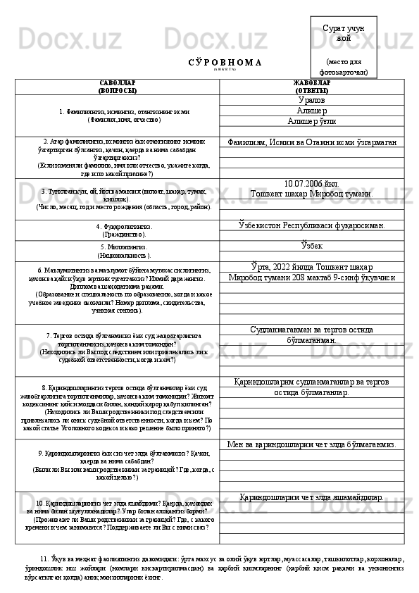 С Ў Р О В Н О М А
(А Н К Е Т А)
САВОЛЛАР 
(ВОПРОСЫ) ЖАВОБЛАР 
(ОТВЕТЫ)
1.  Фамилиянгиз, исмингиз, отангизнинг исми
(Фамилия, имя, отчество) Уралов 
Алишер
Алишер ўғли
2.  Агар фамилиянгиз, исмингиз ёки отангизнинг исмини
ўзгартирган бўлсангиз, қачон, қаерда ва нима сабабдан
ўзгартиргансиз?
(Если изменяли фамилию, имя или отчество, укажите когда,
где и по какой причине?) Фамилиям, Исмим ва Отамни исми ўзгармаган
3.  Туғилган кун, ой, йил ва манзил (вилоят, шаҳар, туман,
қишлоқ).
(Число, месяц, год и место рождения (область, город, район). 10.07.2006 йил. 
Тошкент шаҳар Миробод тумани.
4.  Фуқаролигингиз.
(Гражданство). Ўзбекистон Республикаси фуқаросиман.
5.  Миллатингиз.
(Национальность). Ўзбек 
6.  Маълумотингиз ва маълумот бўйича мутахассислигингиз,
қачон ва қайси ўқув юртини тугатгансиз? Илмий даражангиз.
Диплом ва шаҳодатнома рақами.
(Образование и специальность по образованию, когда и какое
учебное заведение окончили? Номер диплома, свидетельства,
ученная степень) . Ўрта, 2022 йилда Тошкент шаҳар 
Миробод тумани 208 мактаб 9-синф ўқувчиси
7. Тергов остида бўлганмисиз ёки суд жавобгарлигига
тортилганмисиз, қачон ва ким томондан? 
(Находились ли Вы под следствием или привлекались ли к
судебной ответственности, когда и кем?) Судланмаганман ва тергов остида 
бўлмаганман.
8. Қ ари н дошларингиз тергов остида бўлганми лар  ёки суд
жавобгарлигига тортилганми лар , қачон ва ким томонидан? Жиноят
кодексининг қайси моддаси билан, қандай қарор қабул қилинган?
(Находились ли Ваши родственники под следствем или
привлекались ли они к судебной ответственности, когда и кем? По
какой статье Уголовного кодекса и како решение было принято?) Қариндошларим судланмаганлар ва тергов 
остида бўлмаганлар.
9. Қариндошларингиз ёки сиз чет элда бўлганмисиз? Қ ачон,
қаерда ва нима сабабдан?
(Были ли Вы или ваши родственники за границей? Где, когда, с
какой целью?) Мен ва қариндошларим чет элда бўлмаганмиз.
10. Қариндошларингиз чет элда яшайдими? Қаерда, қачондан
ва нима билан шуғулланадилар?  Улар билан алоқангиз борми?
(Проживают ли Ваши родственники за границей? Где, с какого
времени и чем занимаются? Поддерживаете ли Вы с ними связ? Қариндошларим чет элда яшамайдилар.
11.   Ўқув ва меҳнат фаолиятингиз давомидаги: ўрта махсус ва олий ўқув юртлар, муассасалар, ташкилотлар, корхоналар,
ўриндошлик   иш   жойлари   (номлари   кискартирилмасдан)   ва   ҳарбий   қисмларнинг   (ҳарбий   қисм   рақами   ва   унвонингиз
кўрсатклган ҳолда) аниқ манзилларини ёзинг.  Сурат учун 
жой 
(место для
фотокарточки) 