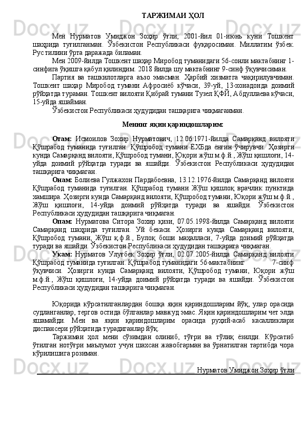 ТАРЖИМАИ   ҲОЛ
Мен   Нурматов   Умиджон   Зоҳир   ўғли,   2001-йил   01-июнь   куни   Тошкент
шаҳрида   туғил ганман .   Ўзбекистон   Республикаси   фуқаросиман.   Миллатим   ўзбек.
Рус тилини ўрта даражада биламан.
Мен 200 9 -йил да   Тошкент шаҳар Миробод  туманидаги  56 - сонли  мактабнинг 1-
синфига ўқишга қабул қилиндим.  2018 йилда шу мактабнинг 9-синф ўқувчисиман. 
Партия   ва   ташкилотларга   аъзо   эмасман.   Ҳарбий   хизматга   чақирилувчи ман.
Тошкент   шаҳар   Миробод   тумани   Афросиёб   кўчаси,   39 -уй ,   13-хонадонда   доимий
рўйҳатда тураман. Тошкент вилояти Қибрай тумани Тузел ҚФЙ, Абдуллаева кўчаси,
15-уйда яшайман. 
Ўзбекистон Республикаси ҳудудидан ташқарига чиқмаганман.
Менинг яқин қариндошларим:
Отам :   Исмоилов   Зохир   Нурматович ,   12.06. 197 1 - йилда   Самарқанд   вилояти
Қўшрабод   туманида   туғилган .   Қўшробод   тумани   ЁХБда   ёнғин   ўчирувчи.   Ҳозирги
кунда  Самарқанд вилояти, Қўшробод тумани, Юқори жўш м.ф.й., Жўш қишлоғи, 14-
уй да   доимий   рўйҳатда   туради   ва   яшайди.   Ўзбекистон   Республикаси   ҳудудидан
ташқарига чиқмаган.
Онам:   Болиева Гулжахон Пардабоевна, 13.12.1976-йилда Самарқанд вилояти
Қўшрабод   туманида   туғилган.   Қўшрабод   тумани   Жўш   қишлоқ   врачлик   пунктида
хамшира. Ҳозирги кунда Самарқанд вилояти, Қўшробод тумани, Юқори жўш м.ф.й.,
Жўш   қишлоғи,   14-уйда   доимий   рўйҳатда   туради   ва   яшайди.   Ўзбекистон
Республикаси ҳудудидан ташқарига чиқмаган.  
Опам:   Нурматова   Ситора   Зохир   қизи,   07.05.1998-йилда   Самарқанд   вилояти
Самарқанд   шаҳрида   туғилган.   Уй   бекаси.   Ҳозирги   кунда   Самарқанд   вилояти,
Қўшробод   тумани,   Жўш   қ.ф.й.,   Булоқ   боши   маҳалласи,   7-уйда   доимий   рўйҳатда
туради ва яшайди. Ўзбекистон Республикаси ҳудудидан ташқарига чиқмаган.
Укам:   Нурматов   Улуғбек   Зоҳир   ўғли,   02.07.2005-йилда   Самарқанд   вилояти
Қўшрабод туманида туғилган. Қўшрабод туманидаги 56-мактабнинг             7-синф
ўқувчиси.   Ҳозирги   кунда   Самарқанд   вилояти,   Қўшробод   тумани,   Юқори   жўш
м.ф.й.,   Жўш   қишлоғи,   14-уйда   доимий   рўйҳатда   туради   ва   яшайди.   Ўзбекистон
Республикаси ҳудудидан ташқарига чиқмаган.
Юқорида   кўрсатилганлардан   бошқа   яқин   қариндошларим   йўқ,   улар   орасида
судланганлар, тергов остида бўлганлар мавжуд эмас. Яқин қариндошларим чет элда
яшамайди.   Мен   ва   яқин   қариндошларим   орасида   руҳий-асаб   касалликлари
диспансери рўйҳатида турадиганлар йўқ. 
Таржимаи   ҳол   мени   сўзимдан   олиниб,   тўғри   ва   тўлиқ   ёзилди.   Кўрсатиб
ўтилган  нотўғри   маълумот  учун   шахсан  жавобгарман  ва   ўрнатилган  тартибда  чора
кўрилишига розиман.
 Нурматов Умиджон Зоҳир ўғли 