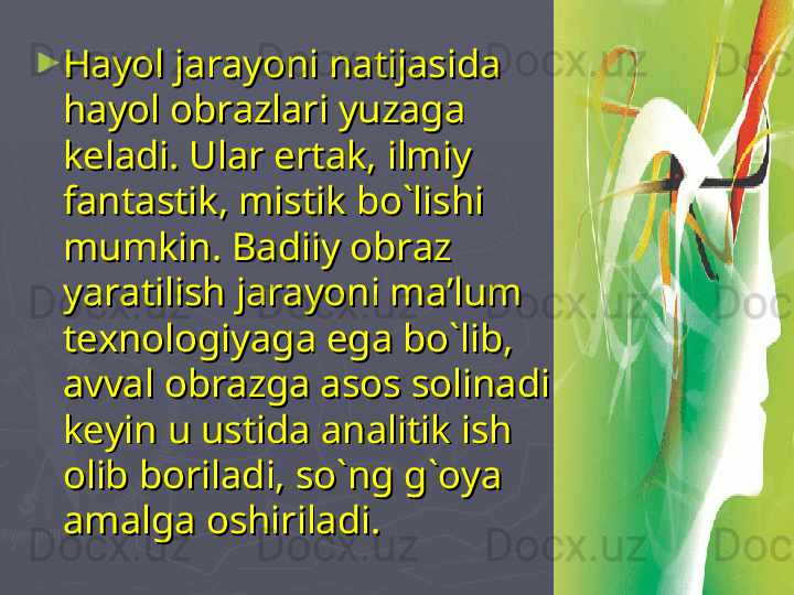 ►
Hayol jarayoni natijasida Hayol jarayoni natijasida 
hayol obrazlari yuzaga hayol obrazlari yuzaga 
keladi. keladi. 
Ular ertak, ilmiy Ular ertak, ilmiy 
fantastik, mistik bo`lishi fantastik, mistik bo`lishi 
mumkin. Badiiy obraz mumkin. Badiiy obraz 
yaratilish jarayoni ma’lum yaratilish jarayoni ma’lum 
texnologiyaga ega bo`lib, texnologiyaga ega bo`lib, 
avval obrazga asos solinadi avval obrazga asos solinadi 
keyin u ustida analitik ish keyin u ustida analitik ish 
olib boriladi, so`ng g`oya olib boriladi, so`ng g`oya 
amalga oshiriladi.amalga oshiriladi. 