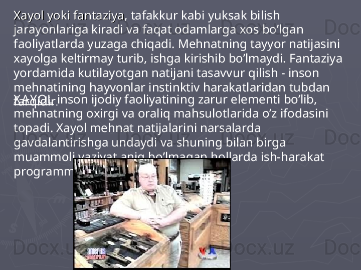 Xayol yoki fantaziyaXayol yoki fantaziya , tafakkur kabi yuksak bilish 
jarayonlariga kiradi va faqat odamlarga xos bo’lgan 
faoliyatlarda yuzaga chiqadi. Mehnatning tayyor natijasini 
xayolga keltirmay turib, ishga kirishib bo’lmaydi. Fantaziya 
yordamida kutilayotgan natijani tasavvur qilish - inson 
mehnatining hayvonlar instinktiv harakatlaridan tubdan 
farqidir . X A Y OL  inson ijodiy faoliyatining zarur elementi bo’lib, 
mehnatning oxirgi va oraliq mahsulotlarida o’z ifodasini 
topadi. Xayol mehnat natijalarini narsalarda 
gavdalantirishga undaydi va shuning bilan birga 
muammoli vaziyat aniq bo’lmagan hollarda ish-harakat 
programmasini tuzishni ta’minlaydi.  