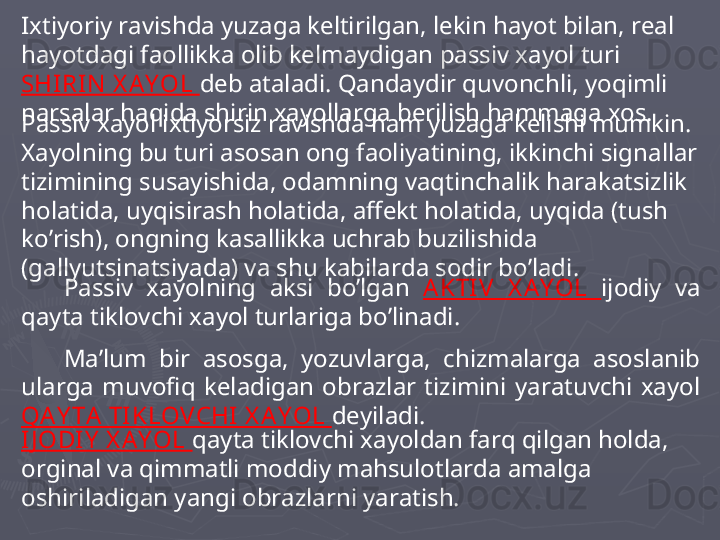 Ixtiyoriy ravishda yuzaga keltirilgan, lekin hayot bilan, real 
hayotdagi faollikka olib kelmaydigan passiv xayol turi 
SHI RI N  X AY OL  deb ataladi. Qandaydir quvonchli, yoqimli 
narsalar haqida shirin xayollarga berilish hammaga xos. 
Passiv xayol ixtiyorsiz ravishda ham yuzaga kelishi mumkin. 
Xayolning bu turi asosan ong faoliyatining, ikkinchi signallar 
tizimining susayishida, odamning vaqtinchalik harakatsizlik 
holatida, uyqisirash holatida, affekt holatida, uyqida (tush 
ko’rish), ongning kasallikka uchrab buzilishida 
(gallyutsinatsiyada) va shu kabilarda sodir bo’ladi. 
Passiv  xayolning  aksi  bo’lgan  AKTI V  X A Y OL  ijodiy  va 
qayta tiklovchi xayol turlariga bo’linadi. 
Ma’lum  bir  asosga,  yozuvlarga,  chizmalarga  asoslanib 
ularga  muvofiq  keladigan  obrazlar  tizimini  yaratuvchi  xayol 
QAY TA TIKLOVCHI  X A Y OL  deyiladi. 
I J ODI Y  X AY OL  qayta tiklovchi xayoldan farq qilgan holda, 
orginal va qimmatli moddiy mahsulotlarda amalga 
oshiriladigan yangi obrazlarni yaratish.  