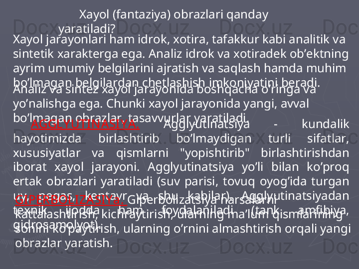 Xayol (fantaziya) obrazlari qanday 
yaratiladi? 
Xayol jarayonlari ham idrok, xotira, tafakkur kabi analitik va 
sintetik xarakterga ega. Analiz idrok va xotiradek ob’ektning 
ayrim umumiy belgilarini ajratish va saqlash hamda muhim 
bo’lmagan belgilardan chetlashish imkoniyatini beradi. 
Analiz va sintez xayol jarayonida boshqacha o’ringa va 
yo’nalishga ega. Chunki xayol jarayonida yangi, avval 
bo’lmagan obrazlar, tasavvurlar yaratiladi. 
A GGLY UTIN ASI Y A.   Agglyutinatsiya  -  kundalik 
hayotimizda  birlashtirib  bo’lmaydigan  turli  sifatlar, 
xususiyatlar  va  qismlarni  "yopishtirib"  birlashtirishdan 
iborat  xayol  jarayoni.  Agglyutinatsiya  yo’li  bilan  ko’proq 
ertak  obrazlari  yaratiladi  (suv  parisi,  tovuq  oyog’ida  turgan 
uy,  pegas,  kentavr  va  shu  kabilar).  Agglyutinatsiyadan 
texnik  ijodda  ham  foydalaniladi  (tank  amfibiya, 
gidrosamolyot).  GI PERBOLIZA SI Y a.  Giperbolizatsiya narsalarni 
kattalashtirish, kichraytirish, ularning ma’lum qismlarining 
sonini ko’paytirish, ularning o’rnini almashtirish orqali yangi 
obrazlar yaratish.  