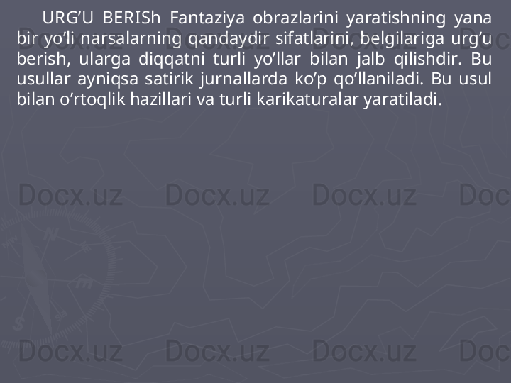 URG’U   BERI Sh   Fantaziya  obrazlarini  yaratishning  yana 
bir  yo’li  narsalarning  qandaydir  sifatlarini,  belgilariga  urg’u 
berish,  ularga  diqqatni  turli  yo’llar  bilan  jalb  qilishdir.  Bu 
usullar  ayniqsa  satirik  jurnallarda  ko’p  qo’llaniladi.  Bu  usul 
bilan o’rtoqlik hazillari va turli karikaturalar yaratiladi.  
