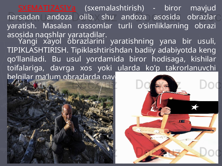 SX EMATI ZA SI Y a   (sxemalashtirish)  -  biror  mavjud 
narsadan  andoza  olib,  shu  andoza  asosida  obrazlar 
yaratish.  Masalan  rassomlar  turli  o’simliklarning  obrazi 
asosida naqshlar yaratadilar. 
Yangi  xayol  obrazlarini  yaratishning  yana  bir  usuli, 
TIPIKLASHTIRISH.  Tipiklashtirishdan badiiy adabiyotda keng 
qo’llaniladi.  Bu  usul  yordamida  biror  hodisaga,  kishilar 
toifalariga,  davrga  xos  yoki  ularda  ko’p  takrorlanuvchi 
belgilar ma’lum obrazlarda gavdalantiriladi.  