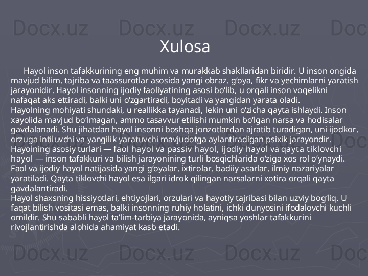 Xulosa
       Hayol inson tafakkurining eng muhim va murakkab shakllaridan biridir. U inson ongida 
mavjud bilim, tajriba va taassurotlar asosida yangi obraz, g‘oya, fikr va yechimlarni yaratish 
jarayonidir. Hayol insonning ijodiy faoliyatining asosi bo‘lib, u orqali inson voqelikni 
nafaqat aks ettiradi, balki uni o‘zgartiradi, boyitadi va yangidan yarata oladi.
Hayolning mohiyati shundaki, u reallikka tayanadi, lekin uni o‘zicha qayta ishlaydi. Inson 
xayolida mavjud bo‘lmagan, ammo tasavvur etilishi mumkin bo‘lgan narsa va hodisalar 
gavdalanadi. Shu jihatdan hayol insonni boshqa jonzotlardan ajratib turadigan, uni ijodkor, 
orzuga intiluvchi va yangilik yaratuvchi mavjudotga aylantiradigan psixik jarayondir.
Hayolning asosiy turlari —  faol hay ol  va  passiv  hay ol ,  ijodiy  hay ol  va  qay t a t ik lov chi  
hay ol  — inson tafakkuri va bilish jarayonining turli bosqichlarida o‘ziga xos rol o‘ynaydi. 
Faol va ijodiy hayol natijasida yangi g‘oyalar, ixtirolar, badiiy asarlar, ilmiy nazariyalar 
yaratiladi. Qayta tiklovchi hayol esa ilgari idrok qilingan narsalarni xotira orqali qayta 
gavdalantiradi.
Hayol shaxsning hissiyotlari, ehtiyojlari, orzulari va hayotiy tajribasi bilan uzviy bog‘liq. U 
faqat bilish vositasi emas, balki insonning ruhiy holatini, ichki dunyosini ifodalovchi kuchli 
omildir. Shu sababli hayol ta’lim-tarbiya jarayonida, ayniqsa yoshlar tafakkurini 
rivojlantirishda alohida ahamiyat kasb etadi. 