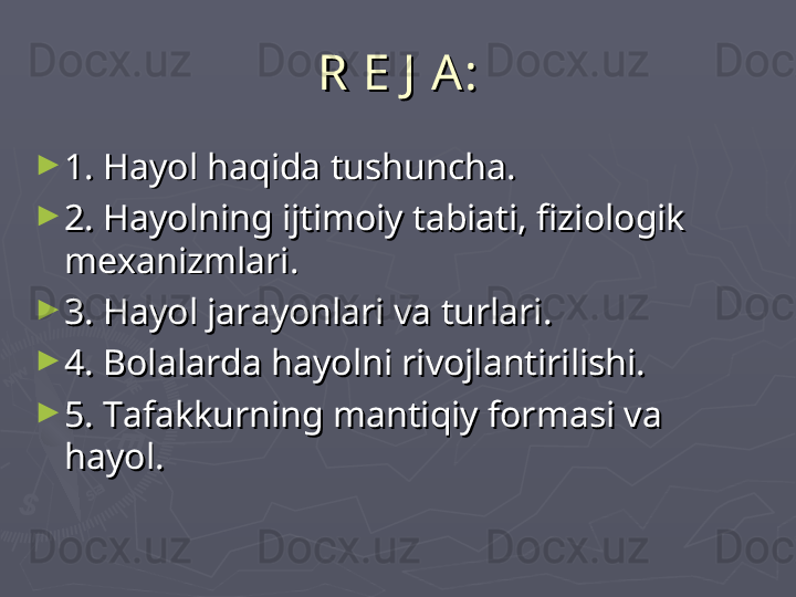 R E J  A :R E J  A :
►
1. Hayol haqida tushuncha.1. Hayol haqida tushuncha.
►
2. Hayolning ijtimoiy tabiati, fiziologik 2. Hayolning ijtimoiy tabiati, fiziologik 
mexanizmlari.mexanizmlari.
►
3. Hayol jarayonlari va turlari.3. Hayol jarayonlari va turlari.
►
4. Bolalarda hayolni rivojlantirilishi.4. Bolalarda hayolni rivojlantirilishi.
►
5. 5. 
Tafakkurning mantiqiy formasi va Tafakkurning mantiqiy formasi va 
hayol.hayol. 