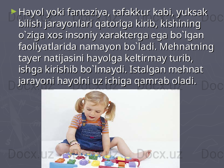 ►
Hayol yoki fantaziya, tafakkur kabi, yuksak Hayol yoki fantaziya, tafakkur kabi, yuksak 
bilish jarayonlari qatoriga kirib, kishining bilish jarayonlari qatoriga kirib, kishining 
o`ziga xos insoniy xarakterga ega bo`lgan o`ziga xos insoniy xarakterga ega bo`lgan 
faoliyatlarida namayon bo`ladi. Mehnatning faoliyatlarida namayon bo`ladi. Mehnatning 
tayer natijasini hayolga keltirmay turib, tayer natijasini hayolga keltirmay turib, 
ishga kirishib bo`lmaydi. Istalgan mehnat ishga kirishib bo`lmaydi. Istalgan mehnat 
jarayoni hayolni uz ichiga qamrab oladi. jarayoni hayolni uz ichiga qamrab oladi.  