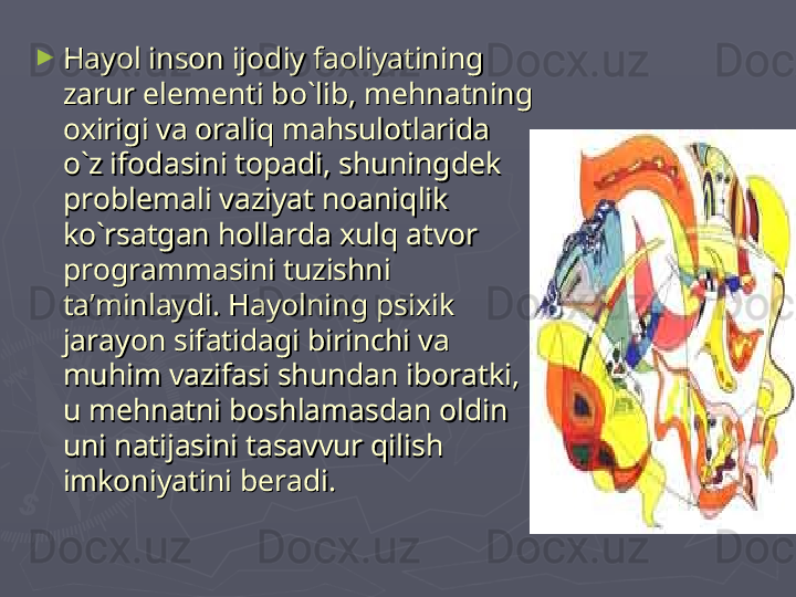 ►
Hayol inson ijodiy faoliyatining Hayol inson ijodiy faoliyatining 
zarur elementi bo`lib, mehnatning zarur elementi bo`lib, mehnatning 
oxirigi va oraliq mahsulotlarida oxirigi va oraliq mahsulotlarida 
o`z ifodasini topadi, shuningdek o`z ifodasini topadi, shuningdek 
problemali vaziyat noaniqlik problemali vaziyat noaniqlik 
ko`rsatgan hollarda xulq atvor ko`rsatgan hollarda xulq atvor 
programmasini tuzishni programmasini tuzishni 
ta’minlaydi. Hayolning psixik ta’minlaydi. Hayolning psixik 
jarayon sifatidagi birinchi va jarayon sifatidagi birinchi va 
muhim vazifasi shundan iboratki, muhim vazifasi shundan iboratki, 
u mehnatni boshlamasdan oldin u mehnatni boshlamasdan oldin 
uni natijasini tasavvur qilish uni natijasini tasavvur qilish 
imkoniyatini beradi. imkoniyatini beradi.  