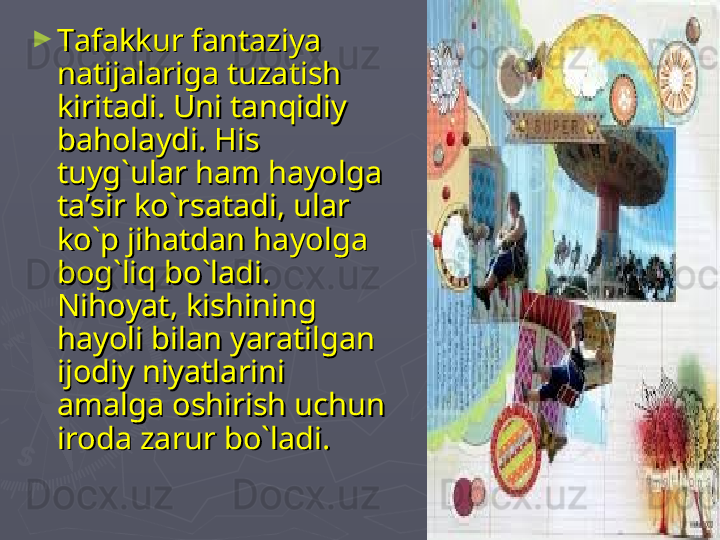 ►
Tafakkur fantaziya Tafakkur fantaziya 
natijalariga tuzatish natijalariga tuzatish 
kiritadi. Uni tanqidiy kiritadi. Uni tanqidiy 
baholaydi. His baholaydi. His 
tuyg`ular ham hayolga tuyg`ular ham hayolga 
ta’sir ko`rsatadi, ular ta’sir ko`rsatadi, ular 
ko`p jihatdan hayolga ko`p jihatdan hayolga 
bog`liq bo`ladi. bog`liq bo`ladi. 
Nihoyat, kishining Nihoyat, kishining 
hayoli bilan yaratilgan hayoli bilan yaratilgan 
ijodiy niyatlarini ijodiy niyatlarini 
amalga oshirish uchun amalga oshirish uchun 
iroda zarur bo`ladi.iroda zarur bo`ladi. 